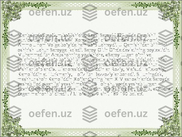 •
Manbalardan ma’lum bo’lishicha, Sayfi Saroyi 1321 yilda Qamishli 
yurtida tug’ilgan. Qamishli-Xorazmdagi qishloqlardan birining nomi. 
Ammo u nom Vo lga bo’yida ham ko’p uchraydi. U Qamishlidan bilimini 
oshirish  uchun Saroyga  keladi. Saroy-Oltin O’rda davlatining poytaxtidir. 
Muhammad ibn Arabshohning yozishicha, «Saroy tutgan o’rni va 
xalqining juda ko’p bo’lishi bilan eng katta shaharlarning birisi edi. U fan 
markaziga aylandi. Oz vaqti ichida bu yerda ko’plab atoqli, mashhur 
kishilar to’plandi». Ular orasida Qutbiddin ar-Roziy, Ma’sud Taftazoniy, 
Kamoliddin at-Turkmaniy, Hofiz ibn Bazzoziylar bor edi. SHuningdek, 
mashhur shoir Kamoliddin Xo’jandiyning ham XIV asr oxirlarida Saroyda 
yashab ijod etganligi yaxshi ma’lum. SHoir shu yerda yashab turgan 
davrida «Saroyi» degan taxallusini olgan. Sayfi uning ismi bo’lib, «Qilich» 
degan ma’noni bildiradi . /B.To’xliev. 9-sinf. 189-190-betlar/.  