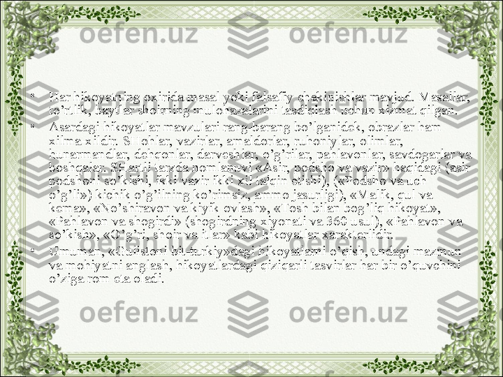 •
Har hikoyatning oxirida masal yoki falsafiy chekinishlar mavjud. Masallar, 
to’rtlik, baytlar shoirning mulohazalarini tasdiqlash uchun xizmat qilgan.
•
Asardagi hikoyatlar mavzulari rang-barang bo’lganidek, obrazlar ham 
xilma-xildir. SHohlar, vazirlar, amaldorlar, ruhoniylar, olimlar, 
hunarmandlar, dehqonlar, darveshlar, o’g’rilar, pahlavonlar, savdogarlar va 
boshqalar. SHartli tarzda nomlanuvi «Asir, podsho va vazir» haqidagi (asir 
podshoni so’kishi, ikki vazir ikki xil talqin etishi), («Podsho va uch 
o’g’li») kichik o’g’ilning ko’rimsiz, ammo jasurligi), «Malik, qul va 
kema», «No’shiravon va kiyik ovlash», «Tosh bilan bog’liq hikoyat», 
«Pahlavon va shogirdi» (shogirdning xiyonati va 360 usul), «Pahlavon va 
so’kish», «O’g’ri, shoir va itlar» kabi hikoyatlar xarakterlidir.
•
Umuman, «Gulistoni bit-turkiy»dagi hikoyatlarni o’qish, undagi mazmun 
va mohiyatni anglash, hikoyatlardagi qiziqarli tasvirlar har bir o’quvchini 
o’ziga rom eta oladi. 