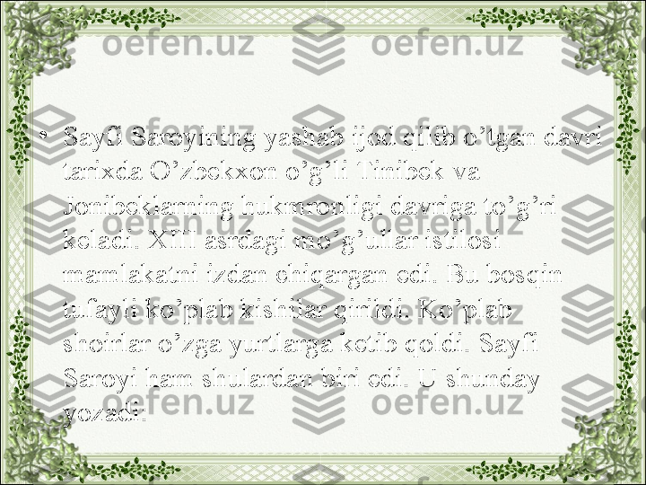 •
Sayfi Saroyining yashab ijod qilib o’tgan davri 
tarixda O’zbekxon o’g’li Tinibek va 
Jonibeklarning hukmronligi davriga to’g’ri 
keladi. XIII asrdagi mo’g’ullar istilosi 
mamlakatni izdan chiqargan edi. Bu bosqin 
tufayli ko’plab kishilar qirildi. Ko’plab 
shoirlar o’zga yurtlarga ketib qoldi. Sayfi 
Saroyi ham shulardan biri edi. U shunday 
yozadi: 