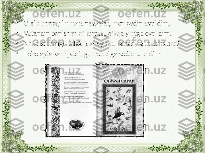 •
O’sib tuprog’im uzra nayzalar, men evdin ayrildim,
•
Va tandin benishon o’ldimda, o’zga yurtga evrildim.
•
Nechun menga falak javr ayladi, qanday gunohim bor?
•
Iloho ayla kam jabring, men elga sodiq ul erdim. 