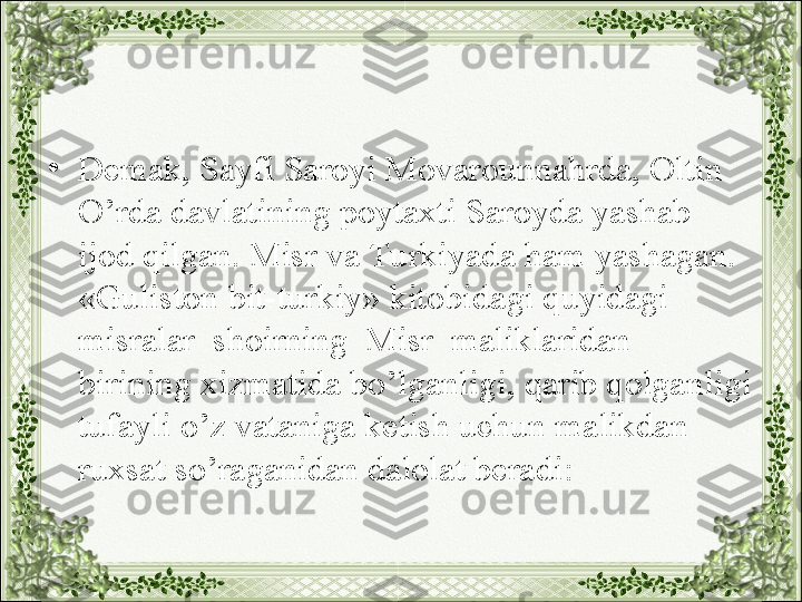 •
Demak, Sayfi Saroyi Movarounnahrda, Oltin 
O’rda davlatining poytaxti Saroyda yashab 
ijod qilgan. Misr va Turkiyada ham yashagan. 
«Guliston bit-turkiy» kitobidagi quyidagi 
misralar  shoirning  Misr  maliklaridan 
birining xizmatida bo’lganligi, qarib qolganligi 
tufayli o’z vataniga ketish uchun malikdan 
ruxsat so’raganidan dalolat beradi: 