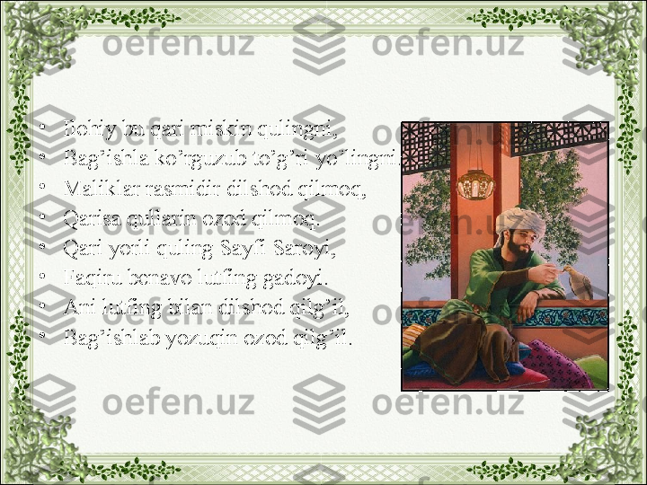 •
Ilohiy bu qari miskin qulingni,
•
Bag’ishla ko’rguzub to’g’ri yo’lingni.
•
Maliklar rasmidir dilshod qilmoq,
•
Qarisa qullarin ozod qilmoq.
•
Qari yorli quling Sayfi Saroyi,
•
Faqiru benavo lutfing gadoyi.
•
Ani lutfing bilan dilshod qilg’il, 
•
Bag’ishlab yozuqin ozod qilg’il. 