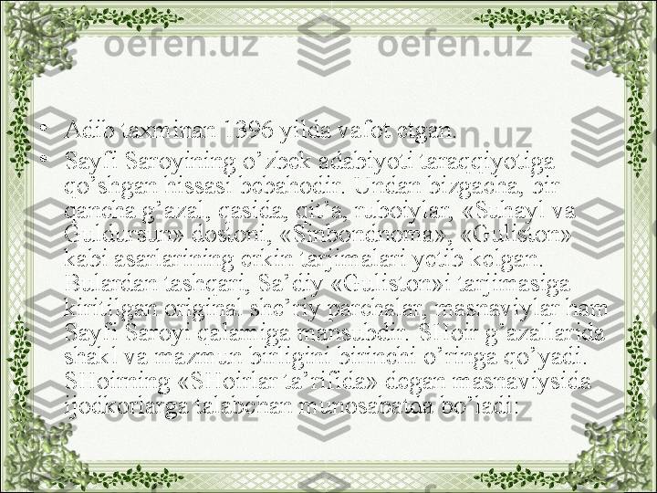 •
Adib taxminan 1396 yilda vafot etgan.
•
Sayfi Saroyining o’zbek adabiyoti taraqqiyotiga 
qo’shgan hissasi bebahodir. Undan bizgacha, bir 
qancha g’azal, qasida, qit’a, ruboiylar, «Suhayl va 
Guldursun» dostoni, «Sinbondnoma», «Guliston» 
kabi asarlarining erkin tarjimalari yetib kelgan. 
Bulardan tashqari, Sa’diy «Guliston»i tarjimasiga 
kiritilgan original she’riy parchalar, masnaviylar ham 
Sayfi Saroyi qalamiga mansubdir. SHoir g’azallarida 
shakl va mazmun birligini birinchi o’ringa qo’yadi. 
SHoirning «SHoirlar ta’rifida» degan masnaviysida 
ijodkorlarga talabchan munosabatda bo’ladi: 