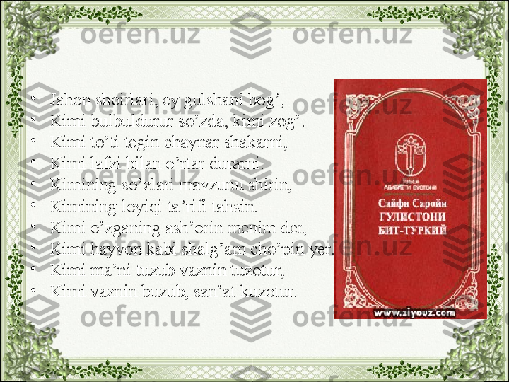 •
Jahon shoirlari, ey gulshani bog’,
•
Kimi bulbuldurur so’zda, kimi zog’.
•
Kimi to’ti tegin chaynar shakarni,
•
Kimi lafzi bilan o’rtar durarni.
•
Kimining so’zlari mavzunu shirin,
•
Kimining loyiqi ta’rifi tahsin. 
•
Kimi o’zganing ash’orin menim der,
•
Kimi hayvon kabi shalg’am cho’pin yer.
•
Kimi ma’ni tuzub vaznin tuzotur,
•
Kimi vaznin buzub, san’at kuzotur. 