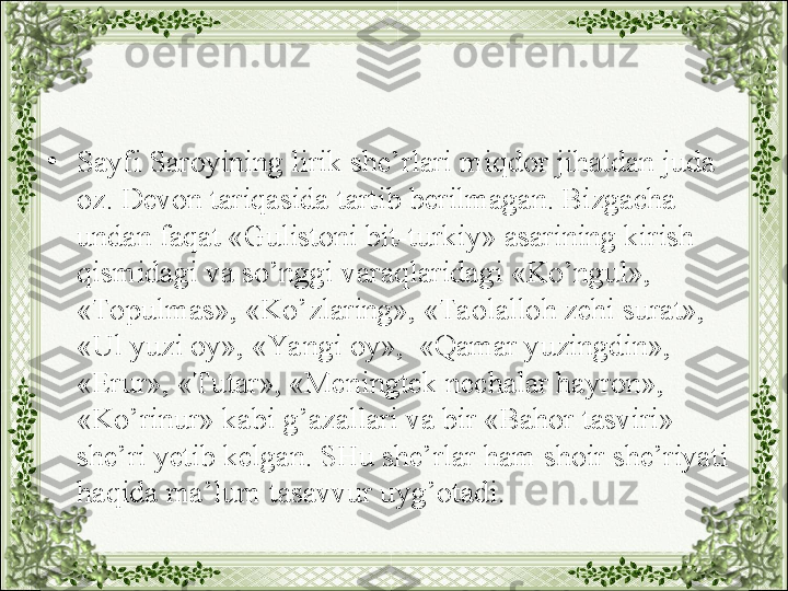 •
Sayfi Saroyining lirik she’rlari miqdor jihatdan juda 
oz. Devon tariqasida tartib berilmagan. Bizgacha 
undan faqat «Gulistoni bit-turkiy» asarining kirish 
qismidagi va so’nggi varaqlaridagi «Ko’ngul», 
«Topulmas», «Ko’zlaring», «Taolalloh zehi surat», 
«Ul yuzi oy», «Yangi oy»,  «Qamar yuzingdin», 
«Erur», «Tutar», «Meningtek nechalar hayron», 
«Ko’rinur» kabi g’azallari va bir «Bahor tasviri» 
she’ri yetib kelgan. SHu she’rlar ham shoir she’riyati 
haqida ma’lum tasavvur uyg’otadi. 