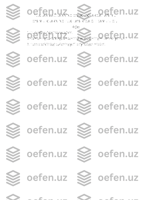 TUZLAR VA ULARNING O‘SIMLIKLARGA TA’SIRI. 
O‘SIMLIKLARNING TUZ TA’SIRIGA CHIDAMLILIGI.
Reja:
1. Tuzlarning o‘simliklarga ta’siri.
2. Ekinlarning tuz ta’siriga chidamliligi va chidamliligini oshirish yo‘llari.
3. Tuproq tarkibidagi tuzlarning yo‘l qo‘yiladigan miqdori.
  