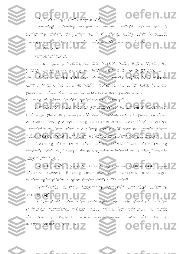 1. Tuzlarning o‘simliklarga ta’siri.
Tuproqdagi   tuzlarning   me’yoridan   ortiqcha   bo‘lishi   qishloq   xo‘jalik
ekinlarining   o‘sishi,   rivojlanishi   va   hosildorligiga   salbiy   ta’sir   ko‘rsatadi.
Tuproqdagi tuzlar o‘simliklarga ta’siri bo‘yicha ikki guruhga bo‘linadi.
Zaharli tuzlar;
Kam zaharli tuzlar.
Birinchi   guruhga   Na
2 CO
3 ,   NaHCO
3 ,   Na
2 SO4,   NaCl,   MgCl
2 ,   MgSO
4 ,   Mg
(HCO
3 ) tuzlari; ikkinchi guruhga esa SaCl
2 , CaSO
4 , CaCo
3   va Ca (HCO
3 )
2   tuzlari
kiradi.   Zaharli   tuzlardan   o‘simliklar   uchun   o‘ta   zararlisi   Na
2 CO
3     NaCl   nisbatan
kamroq   MgSO
4 ,   NaHCO
3 ,   va   Na
2 SO
4   tuzlaridir.   Bu   tuzlar   suvda   juda   tez
yeruvchan bo‘ladi. Kam zaharli tuzlar esa suvda sekin yeruvchandir. 
SHuning uchun ham ular ekinlarga ko‘p zarar keltirmaydi.
O‘zbekistonning   sug‘oriladigan   yerlarida   zaharli   va   kam   zaharli   tuzlar   bilan
sho‘rlangan yerlar keng tarqalgan. Mirzacho‘l, Jizzax, qarshi, SHyerobod cho‘llari
va   Buxoro,   Navoiy   viloyatlarining   tuproqlarida   zaharli   tuzlar,   Farg‘ona   vodiysi
tuproqlarida   esa   kam   zaharli   tuzlar   keng   tarqalgan.   Xorazm   va   qaroqalpog‘iston
hududlarida esa aralash ya’ni zaharli va kam zaharli tuzlar birgalikda uchraydi.
Tuzlarning   o‘simliklarga   ta’siri   turlicha   bo‘ladi.   Tuzlar   o‘simliklarning
bioximik, fiziologik, funksiyalarini va suv, oziqa rejimlarini, nafas olish, fotosintiz
jarayonlarini buzadi.
Tuz ta’sirida o‘simliklarda fotosintiz  kamaydi  va bu natijasida  quruq modda
to‘planishi   susayadi.   SHuning   uchun   xam   sho‘r   tuproqlarda   etishtiriladigan
ekinlarning bo‘yi kalta, bargi va shoxlar kichik bo‘lib qoladi.
O‘simliklarda   fotosintez   jarayonining   kamayishi   tuproqdagi   tuzlarning
tarkibiga bog‘liq.
Sulьfat-xlorid   tuzlari   bilan   sho‘rlangan   tuproqlarda   xlorid-sulьfat   bilan
sho‘rlangan   tuproqlarga   nisbatan   quruq   modda   kam   to‘planadi   va   bunda
o‘simliklarning   rivojlanishi   ancha   orqada   qoladi.   Tuzlar   o‘simliklarning
xujayralariga xam ta’sir qiladi. 