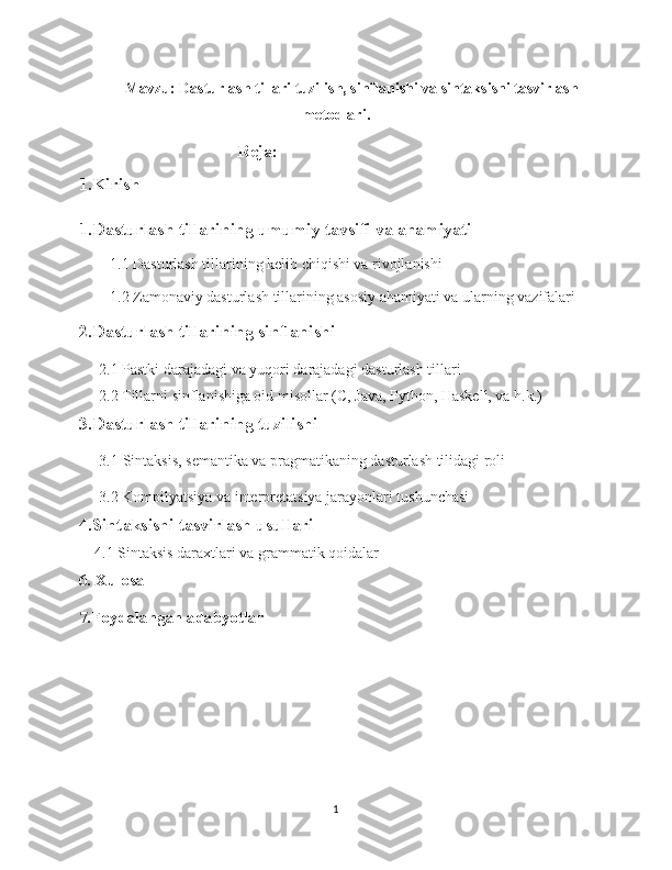 Mavzu:  Dasturlash tillari tuzilish, sinflanishi va sintaksisni tasvirlash
metodlari .
Reja:  
1.Kirish 
1.Dasturlash tillarining umumiy tavsifi va ahamiyati  
        1.1 Dasturlash tillarining kelib chiqishi va rivojlanishi 
        1.2 Zamonaviy dasturlash tillarining asosiy ahamiyati va ularning vazifalari 
2.Dasturlash tillarining sinflanishi
2.1 Pastki darajadagi va yuqori darajadagi dasturlash tillari
2.2  Tillarni sinflanishiga oid misollar (C, Java, Python, Haskell, va h.k.)
3.Dasturlash tillarining tuzilishi
3.1  Sintaksis, semantika va pragmatikaning dasturlash tilidagi roli
3.2 Kompilyatsiya va interpretatsiya jarayonlari tushunchasi
4.Sintaksisni tasvirlash usullari
    4.1 Sintaksis daraxtlari va grammatik qoidalar
6. Xulosa
7.Foydalangan adabyotlar 
1 