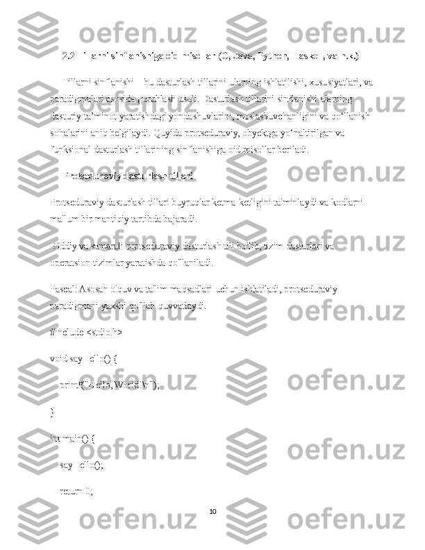 2.2 Tillarni sinflanishiga oid misollar (C, Java, Python, Haskell, va h.k.)
Tillarni sinflanishi – bu dasturlash tillarini ularning ishlatilishi, xususiyatlari, va
paradigmalari asosida guruhlash usuli. Dasturlash tillarini sinflanishi ularning 
dasturiy ta’minot yaratishdagi yondashuvlarini, moslashuvchanligini va qo‘llanish 
sohalarini aniq belgilaydi. Quyida protseduraviy, obyektga yo‘naltirilgan va 
funksional dasturlash tillarining sinflanishiga oid misollar beriladi.
Protseduraviy dasturlash tillari
Protseduraviy dasturlash tillari buyruqlar ketma-ketligini ta'minlaydi va kodlarni 
ma'lum bir mantiqiy tartibda bajaradi. 
 Oddiy va samarali protseduraviy dasturlash tili bo'lib, tizim dasturlari va 
operatsion tizimlar yaratishda qo'llaniladi.
Pascal: Asosan o'quv va ta'lim maqsadlari uchun ishlatiladi, protseduraviy 
paradigmani yaxshi qo'llab-quvvatlaydi.
#include <stdio.h>
void sayHello() {
    printf("Hello, World!\n");
}
int main() {
    sayHello();
    return 0;
10 