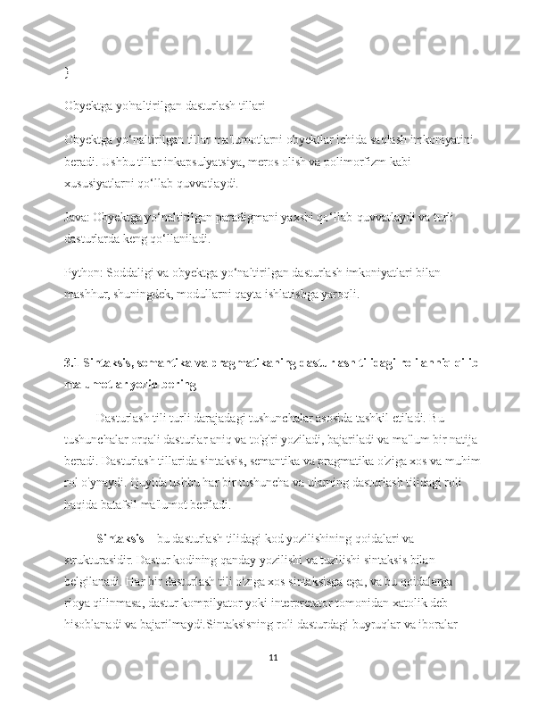 }
Obyektga yo'naltirilgan dasturlash tillari
Obyektga yo‘naltirilgan tillar ma'lumotlarni obyektlar ichida saqlash imkoniyatini 
beradi. Ushbu tillar inkapsulyatsiya, meros olish va polimorfizm kabi 
xususiyatlarni qo‘llab-quvvatlaydi.
Java: Obyektga yo‘naltirilgan paradigmani yaxshi qo‘llab-quvvatlaydi va turli 
dasturlarda keng qo‘llaniladi.
Python: Soddaligi va obyektga yo‘naltirilgan dasturlash imkoniyatlari bilan 
mashhur, shuningdek, modullarni qayta ishlatishga yaroqli.
3.1 Sintaksis, semantika va pragmatikaning dasturlash tilidagi roli anniq qilib
malumotlar yozib bering
Dasturlash tili turli darajadagi tushunchalar asosida tashkil etiladi. Bu 
tushunchalar orqali dasturlar aniq va to'g'ri yoziladi, bajariladi va ma'lum bir natija 
beradi. Dasturlash tillarida sintaksis, semantika va pragmatika o'ziga xos va muhim
rol o'ynaydi. Quyida ushbu har bir tushuncha va ularning dasturlash tilidagi roli 
haqida batafsil ma'lumot beriladi.
Sintaksis  – bu dasturlash tilidagi kod yozilishining qoidalari va 
strukturasidir. Dastur kodining qanday yozilishi va tuzilishi sintaksis bilan 
belgilanadi. Har bir dasturlash tili o'ziga xos sintaksisga ega, va bu qoidalarga 
rioya qilinmasa, dastur kompilyator yoki interpretator tomonidan xatolik deb 
hisoblanadi va bajarilmaydi.Sintaksisning roli dasturdagi buyruqlar va iboralar 
11 