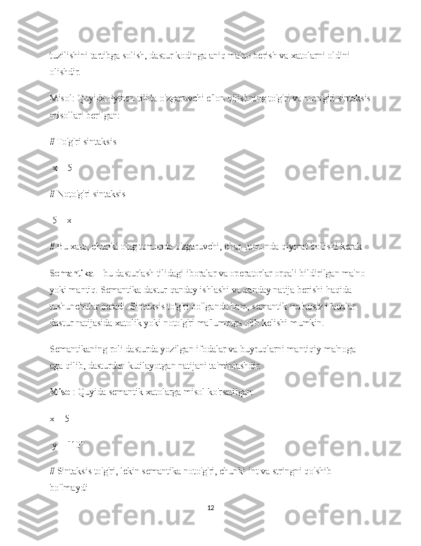 tuzilishini tartibga solish, dastur kodinga aniq ma'no berish va xatolarni oldini 
olishdir.
Misol: Quyida Python tilida o'zgaruvchi e'lon qilishning to'g'ri va noto'g'ri sintaksis
misollari berilgan:
# To'g'ri sintaksis
 x =  5  
# Noto'g'ri sintaksis
  5  = x 
# Bu xato, chunki o'ng tomonda o'zgaruvchi, chap tomonda qiymat bo'lishi kerak
Semantika  – bu dasturlash tilidagi iboralar va operatorlar orqali bildirilgan ma'no 
yoki mantiq. Semantika dastur qanday ishlashi va qanday natija berishi haqida 
tushunchalar beradi. Sintaksis to'g'ri bo'lganda ham, semantik ma'nosiz ifodalar 
dastur natijasida xatolik yoki noto'g'ri ma'lumotga olib kelishi mumkin.
Semantikaning roli dasturda yozilgan ifodalar va buyruqlarni mantiqiy ma'noga 
ega qilib, dasturdan kutilayotgan natijani ta'minlashdir.
Misol : Quyida semantik xatolarga misol ko'rsatilgan:
x =  5
 y =  "10"  
# Sintaksis to'g'ri, lekin semantika noto'g'ri, chunki int va stringni qo'shib 
bo'lmaydi  
12 