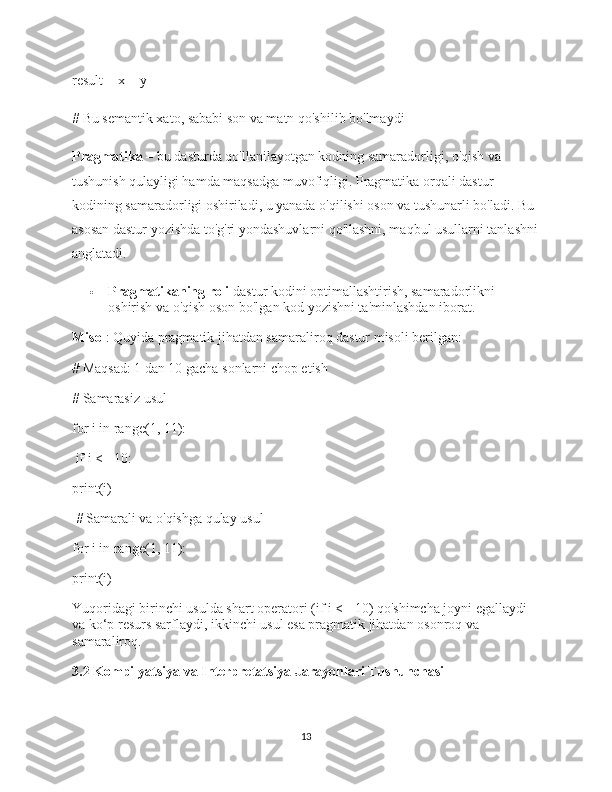 result = x + y 
# Bu semantik xato, sababi son va matn qo'shilib bo'lmaydi
Pragmatika  – bu dasturda qo'llanilayotgan kodning samaradorligi, o'qish va 
tushunish qulayligi hamda maqsadga muvofiqligi. Pragmatika orqali dastur 
kodining samaradorligi oshiriladi, u yanada o'qilishi oson va tushunarli bo'ladi. Bu 
asosan dastur yozishda to'g'ri yondashuvlarni qo'llashni, maqbul usullarni tanlashni
anglatadi.
 Pragmatikaning roli  dastur kodini optimallashtirish, samaradorlikni 
oshirish va o'qish oson bo'lgan kod yozishni ta'minlashdan iborat.
Misol : Quyida pragmatik jihatdan samaraliroq dastur misoli berilgan:
# Maqsad: 1 dan 10 gacha sonlarni chop etish  
# Samarasiz usul  
for  i  in   range ( 1 ,  11 ):
  if  i <=  10 : 
print (i)
  # Samarali va o'qishga qulay usul  
for  i  in   range ( 1 ,  11 ): 
print (i)
Yuqoridagi birinchi usulda shart operatori ( if i <= 10 ) qo'shimcha joyni egallaydi 
va ko‘p resurs sarflaydi, ikkinchi usul esa pragmatik jihatdan osonroq va 
samaraliroq.
3.2 Kompilyatsiya va Interpretatsiya Jarayonlari Tushunchasi
13 
