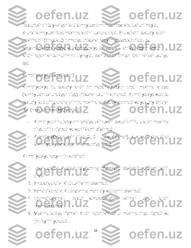 Dasturlash tilida yozilgan kod kompyuter tomonidan bevosita tushunilmaydi, 
chunki kompyuter faqat mashina kodini tushuna oladi. Shu sababli dasturiy kodni 
mashina tili (binar kod) formatiga o‘tkazish jarayonlari kerak bo‘ladi. Bu 
jarayonlar  kompilyatsiya  va  interpretatsiya  deb ataladi. Har ikki jarayon dastur 
kodini bajarilishida muhim rol o'ynaydi, lekin ular bir-biridan farqli ishlash usuliga
ega.
Kompilyatsiya (Compilation)
Kompilyatsiya   bu   dasturiy   kodni   bir   martalik   jarayon   orqali   mashina   kodiga
(kompyuter tushunadigan tilga) o‘tkazish usuli hisoblanadi. Kompilyatsiya vaqtida
dasturiy kod to‘liq analiz qilinib, mashina kodiga aylantiriladi va yakuniy chiqish
fayl (masalan, .exe fayl) yaratadi.
 Kompilyator  bu jarayonni amalga oshiruvchi dastur bo‘lib, u kodni mashina
tiliga to‘liq o‘giradi va xatoliklarni tekshiradi.
 Kompilyatsiyalanuvchi   tillar :   C,   C++,   Java   (qisman),   Rust   va   boshqa   tillar
kompilyatsiyalanadigan tillar qatoriga kiradi.
Kompilyatsiya jarayoni bosqichlari :
1. Leksik   analiz :   Koddagi   belgilarning   to‘g‘riligini   tekshiradi   va   ularni   tahlil
qiladi.
2. Sintaktik analiz : Kod tuzilishini tekshiradi.
3. Semantik analiz : Kodingizning mantiqiy xatolarini tekshiradi.
4. Optimallashtirish :   Dastur   samaradorligini   oshirish   uchun   kodni
optimallashtiradi.
5. Mashina kodiga o‘girish : Kodni bajarilishi uchun mashina tiliga o‘giradi va
ijro faylini yaratadi.
14 