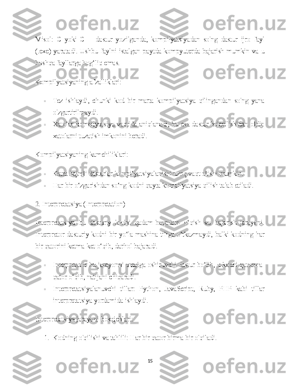 Misol :   C   yoki   C++   dastur   yozilganda,   kompilyatsiyadan   so'ng   dastur   ijro   fayl
(.exe)   yaratadi.   Ushbu   faylni   istalgan   paytda   kompyuterda   bajarish   mumkin   va   u
boshqa fayllarga bog‘liq emas.
Kompilyatsiyaning afzalliklari :
 Tez   ishlaydi,   chunki   kod   bir   marta   kompilyatsiya   qilingandan   so'ng   yana
o'zgartirilmaydi.
 Xatolar kompilyatsiya vaqtida aniqlanadi, bu esa dastur bajarilishidan oldin
xatolarni tuzatish imkonini beradi.
Kompilyatsiyaning kamchiliklari :
 Katta hajmli dasturlar kompilyatsiyalanishi uzoq vaqt olishi mumkin.
 Har bir o‘zgarishdan so‘ng kodni qayta kompilyatsiya qilish talab etiladi.
2. Interpretatsiya (Interpretation)
Interpretatsiya   bu   dasturiy   kodni   qadam-baqadam   o‘qish   va   bajarish   jarayoni.
Interpretor dasturiy kodni bir yo‘la mashina tiliga o‘tkazmaydi, balki kodning har
bir qatorini ketma-ket o‘qib, darhol bajaradi.
 Interpretator  bu jarayonni amalga oshiruvchi dastur bo‘lib, u kodni qatorma-
qator o‘qib, natijani chiqaradi.
 Interpretatsiyalanuvchi   tillar :   Python,   JavaScript,   Ruby,   PHP   kabi   tillar
interpretatsiya yordamida ishlaydi.
Interpretatsiya jarayoni bosqichlari :
1. Kodning o'qilishi va tahlili : Har bir qator birma-bir o'qiladi.
15 