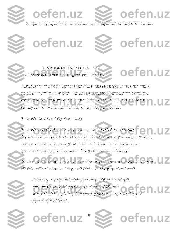 2. Qatorning bajarilishi : Har bir qator darhol bajariladi va natijasi chiqariladi.
 4. Sintaksisni tasvirlash usullari
     4.1 Sintaksis daraxtlari va grammatik qoidalar
Dasturlash tilini to‘g‘ri va aniq ishlatishda  sintaksis daraxtlari  va  grammatik 
qoidalar  muhim rol o‘ynaydi. Har qanday dastur yozilganda, tilning sintaktik 
qoidalari asosida tashkil etilgan bo‘lishi kerak. Ushbu qoidalar orqali dastur 
qanday tuzilishi va qanday ma'noda ishlashi belgilab beriladi.
Sintaksis Daraxtlari (Syntax Trees)
Sintaksis daraxtlari  bu dasturiy kodning tuzilishini ko‘rsatish uchun 
foydalaniladigan iyerarxik strukturalardir. Daraxtlar dasturiy koddagi buyruqlar, 
iboralar va operatorlar qanday tuzilganini ko‘rsatadi. Har bir tugun biror 
grammatik qoidaga javob beruvchi ifoda yoki operatorni ifodalaydi.
Sintaksis daraxtlari dasturiy kodni kompilyator yoki interpretator tomonidan tahlil 
qilishda qo‘llaniladi va kodning tuzilishini tushunishga yordam beradi.
 Katta tugunlar  (root) kodning umumiy tarkibini ifodalaydi.
 Ichki tugunlar  ifodalar yoki buyruqlarni tashkil etadi.
 Barglar  kodning yakuniy elementlari (masalan, o‘zgaruvchilar yoki 
qiymatlar) hisoblanadi.
16 