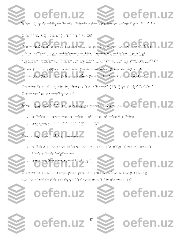 Misol : Quyida oddiy arifmetik ifodaning sintaksis daraxti ko‘rsatilgan:  3 + 4 * 5
Grammatik Qoidalar (Grammar Rules)
Grammatik qoidalar  bu dasturlash tilida qabul qilingan tuzilmalarni ifodalash 
uchun qo‘llaniladigan qoidalar majmuidir. Grammatik qoidalar dasturdagi 
buyruqlar, iboralar va ifodalar qanday tartibda kelishi va qanday sintaksis tuzilishi 
kerakligini belgilaydi. Bu qoidalar yordamida dasturiy kod qanday qilib 
kompilyatsiya qilinishi yoki interpretatsiya qilinishi kerakligini aniqlanadi.
Grammatik qoidalar, odatda,  Backus-Naur formati (BNF)  yoki  Eğri Chiziqli 
Grammatikalar  orqali yoziladi.
Misol : Quyida BNF formatida oddiy grammatik qoidalar keltirilgan:
 <ifoda> ::= <raqam> | <ifoda> + <ifoda> | <ifoda> * <ifoda>
 <raqam> ::= "0" | "1" | "2" | "3" | ... | "9"
Yuqoridagi grammatik qoidalarda:
 <ifoda>  qo‘shish va ko‘paytirish amallarini o‘z ichiga olgan matematik 
ifoda sifatida belgilangan.
 <raqam>  har bir raqamni ifodalaydi.
Grammatik qoidalar kompilyator yoki interpretator uchun dasturiy kodning 
tuzilishini aniqlashda asosiy yo‘l ko‘rsatkich sifatida xizmat qiladi.
17 