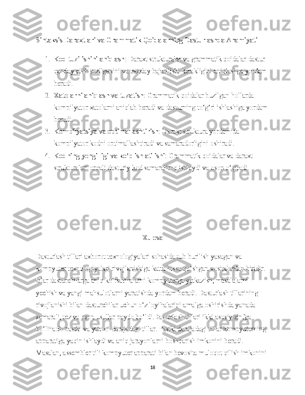 Sintaksis Daraxtlari va Grammatik Qoidalarning Dasturlashda Ahamiyati
1. Kod tuzilishini aniqlash : Daraxt strukturalar va grammatik qoidalar dastur 
qanday qilib tuzilganini va qanday bajarilishi kerakligini aniqlashga yordam 
beradi.
2. Xatolarni aniqlash va tuzatish : Grammatik qoidalar buzilgan hollarda 
kompilyator xatolarni aniqlab beradi va dasturning to‘g‘ri ishlashiga yordam
beradi.
3. Kompilyatsiya va optimallashtirish : Daraxt struktura yordamida 
kompilyator kodni optimallashtiradi va samaradorligini oshiradi.
4. Kodning yengilligi va ko‘p ishlatilishi : Grammatik qoidalar va daraxt 
strukturalari orqali dasturiy kod samaraliroq ishlaydi va oson o‘qiladi.
Xulosa
Dasturlash tillari axborot texnologiyalari sohasida tub burilish yasagan va 
kompyuter texnologiyalari rivojlanishiga katta hissa qo‘shgan vositalardan biridir. 
Ular dasturchilarga aniq ko‘rsatmalarni kompyuterga yetkazish, masalalarni 
yechish va yangi mahsulotlarni yaratishda yordam beradi. Dasturlash tillarining 
rivojlanishi bilan dasturchilar uchun o‘z loyihalarini amalga oshirishda yanada 
samarali, tez va oson usullar paydo bo‘ldi.Dasturlash tillari ikki asosiy sinfga 
bo‘linadi: pastki va yuqori darajadagi tillar. Pastki darajadagi tillar kompyuterning 
apparatiga yaqin ishlaydi va aniq jarayonlarni boshqarish imkonini beradi. 
Masalan, assembler tili kompyuter apparati bilan bevosita muloqot qilish imkonini 
18 