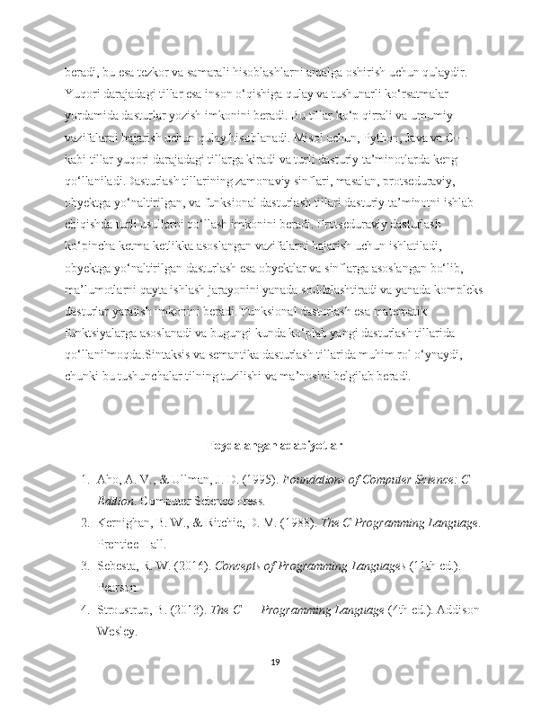 beradi, bu esa tezkor va samarali hisoblashlarni amalga oshirish uchun qulaydir. 
Yuqori darajadagi tillar esa inson o‘qishiga qulay va tushunarli ko‘rsatmalar 
yordamida dasturlar yozish imkonini beradi. Bu tillar ko‘p qirrali va umumiy 
vazifalarni bajarish uchun qulay hisoblanadi. Misol uchun, Python, Java va C++ 
kabi tillar yuqori darajadagi tillarga kiradi va turli dasturiy ta’minotlarda keng 
qo‘llaniladi.Dasturlash tillarining zamonaviy sinflari, masalan, protseduraviy, 
obyektga yo‘naltirilgan, va funksional dasturlash tillari dasturiy ta’minotni ishlab 
chiqishda turli usullarni qo‘llash imkonini beradi. Protseduraviy dasturlash 
ko‘pincha ketma-ketlikka asoslangan vazifalarni bajarish uchun ishlatiladi, 
obyektga yo‘naltirilgan dasturlash esa obyektlar va sinflarga asoslangan bo‘lib, 
ma’lumotlarni qayta ishlash jarayonini yanada soddalashtiradi va yanada kompleks
dasturlar yaratish imkonini beradi. Funksional dasturlash esa matematik 
funktsiyalarga asoslanadi va bugungi kunda ko‘plab yangi dasturlash tillarida 
qo‘llanilmoqda.Sintaksis va semantika dasturlash tillarida muhim rol o‘ynaydi, 
chunki bu tushunchalar tilning tuzilishi va ma’nosini belgilab beradi. 
Foydalangan adabiyotlar
1. Aho, A. V., & Ullman, J. D. (1995).  Foundations of Computer Science: C 
Edition . Computer Science Press.
2. Kernighan, B. W., & Ritchie, D. M. (1988).  The C Programming Language . 
Prentice Hall.
3. Sebesta, R. W. (2016).  Concepts of Programming Languages  (11th ed.). 
Pearson.
4. Stroustrup, B. (2013).  The C++ Programming Language  (4th ed.). Addison-
Wesley.
19 