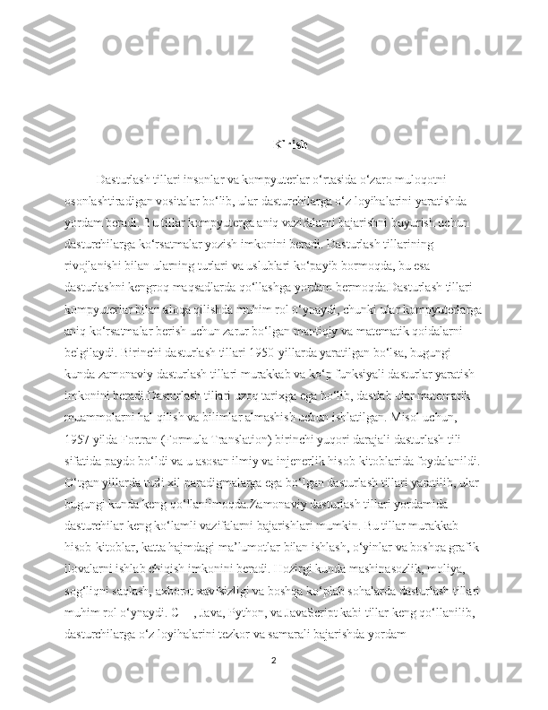 Kirish
Dasturlash tillari insonlar va kompyuterlar o‘rtasida o‘zaro muloqotni 
osonlashtiradigan vositalar bo‘lib, ular dasturchilarga o‘z loyihalarini yaratishda 
yordam beradi. Bu tillar kompyuterga aniq vazifalarni bajarishni buyurish uchun 
dasturchilarga ko‘rsatmalar yozish imkonini beradi. Dasturlash tillarining 
rivojlanishi bilan ularning turlari va uslublari ko‘payib bormoqda, bu esa 
dasturlashni kengroq maqsadlarda qo‘llashga yordam bermoqda.Dasturlash tillari 
kompyuterlar bilan aloqa qilishda muhim rol o‘ynaydi, chunki ular kompyuterlarga
aniq ko‘rsatmalar berish uchun zarur bo‘lgan mantiqiy va matematik qoidalarni 
belgilaydi. Birinchi dasturlash tillari 1950-yillarda yaratilgan bo‘lsa, bugungi 
kunda zamonaviy dasturlash tillari murakkab va ko‘p funksiyali dasturlar yaratish 
imkonini beradi.Dasturlash tillari uzoq tarixga ega bo‘lib, dastlab ular matematik 
muammolarni hal qilish va bilimlar almashish uchun ishlatilgan. Misol uchun, 
1957 yilda Fortran (Formula Translation) birinchi yuqori darajali dasturlash tili 
sifatida paydo bo‘ldi va u asosan ilmiy va injenerlik hisob-kitoblarida foydalanildi.
O‘tgan yillarda turli xil paradigmalarga ega bo‘lgan dasturlash tillari yaratilib, ular 
bugungi kunda keng qo‘llanilmoqda.Zamonaviy dasturlash tillari yordamida 
dasturchilar keng ko‘lamli vazifalarni bajarishlari mumkin. Bu tillar murakkab 
hisob-kitoblar, katta hajmdagi ma’lumotlar bilan ishlash, o‘yinlar va boshqa grafik 
ilovalarni ishlab chiqish imkonini beradi. Hozirgi kunda mashinasozlik, moliya, 
sog‘liqni saqlash, axborot xavfsizligi va boshqa ko‘plab sohalarda dasturlash tillari 
muhim rol o‘ynaydi. C++, Java, Python, va JavaScript kabi tillar keng qo‘llanilib, 
dasturchilarga o‘z loyihalarini tezkor va samarali bajarishda yordam 
2 