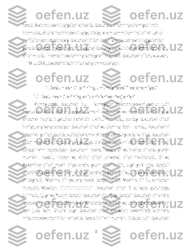 beradi.Axborot texnologiyalari sohasida dasturlash tillarining ahamiyati ortib 
bormoqda, chunki har bir texnologiya o‘ziga xos muammolarni hal qilish uchun 
mo‘ljallangan. Zamonaviy dasturlash tillari orqali kompyuter texnologiyalaridan 
yanada kengroq foydalangan holda yangi dasturiy mahsulotlar va xizmatlar ishlab 
chiqilmoqda. Internet ilovalarining ko‘payishi bilan veb-dasturlash tillari, xususan, 
HTML, CSS, JavaScript kabi tillar keng ommalashgan.
1. Dasturlash tillarining umumiy tavsifi va ahamiyati
1.1 Dasturlash tillarining kelib chiqishi va rivojlanishi
Kompyuterda   dasturlash   bu   –   kompyuter   mikroprotsessori   uchun   turli
buyruqlar   berish,   qachon,   qayerda   nimani   o'zgartirish   va   nimalarni   kiritish   yoki
chiqarish   haqida   buyruqlar   berishdir.   Ushbu   maqolada,   qanday   dasturlash   tillari
borligi, eng keng tarqalgan dasturlash tillari va ularning farqi. Hamda, Dasturlashni
o'rganish   yo'llari   haqida   suhbatlashamiz   Kompyuter   dunyosida   ko'plab   dasturlash
tillari mavjud bo'lib, dasturlash va unga qiziquvchilar soni ortib bormoqda. Bir xil
turdagi   ishni   bajaradigan   dasturlarni   Basic,   Pascal,   Ci   va   boshqa   tillarda   yozish
mumkin.   Pascal,   Fortran   va   Kobol   tillari   universal   tillar   hisoblanadi,   Ci   va
Assembler   tillari   mashi   tiliga   ancha   yaqin   tillar   bo'lib,   quyi   yoki   o'rta   darajali
tillardir. Algoritmik til inson tillariga qanchalik yaqin bo'lsa, u tilga yuqori darajali
til   deyiladi.   Mashina   tili   esa   eng   pastki   darajali   tildir.   Mashina   tili   bu   sonlardan
iboratdir,   Masalan:   010110100010101   Dasturlash   tillari   2   ta   katta   guruhlarga
bo'linadi, Quyi va Yuqori darajali dasturlash tili. Quyi darajali dasturlash tili ancha
murakkab bo'lib ular  juda maxsus sohalarda ishlatiladi  va ularning mutaxassislari
ham   juda   kam.   Chunki   quyi   dasturlash   tillari   (masalan:   assembler)   ko'pincha
miktoprotsessorlar   bilan   ishlashda   kerak   bo'lishi   mumkin.   Odatda   turli   dasturlash
3 