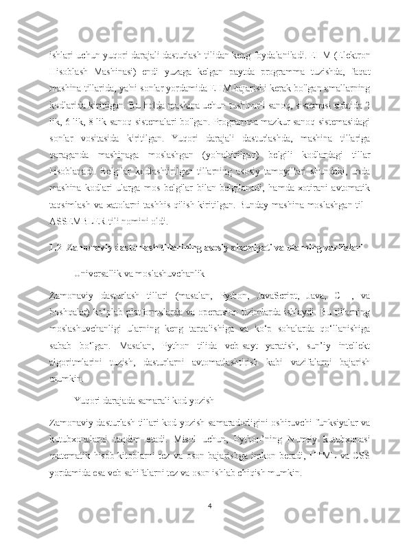 ishlari uchun yuqori darajali dasturlash tilidan keng foydalaniladi. EHM (Elektron
Hisoblash   Mashinasi)   endi   yuzaga   kelgan   paytda   programma   tuzishda,   faqat
mashina tillarida, ya'ni sonlar yordamida EHM bajarishi kerak bo'lgan amallarning
kodlarida kiritilgan. Bu holda mashina uchun tushinarli sanoq, sistemasi sifatida 2
lik, 6 lik, 8 lik sanoq sistemalari bo'lgan. Programma mazkur sanoq sistemasidagi
sonlar   vositasida   kiritilgan.   Yuqori   darajali   dasturlashda,   mashina   tillariga
qaraganda   mashinaga   moslashgan   (yo'naltirilgan)   belgili   kodlardagi   tillar
hisoblanadi.   Belgilar   kodlashtirilgan   tillarning   asosiy   tamoyillari   shundaki,   unda
mashina   kodlari   ularga   mos   belgilar   bilan   belgilanadi,   hamda   xotirani   avtomatik
taqsimlash va xatolarni tashhis qilish kiritilgan. Bunday mashina moslashgan til -
ASSEMBLER tili nomini oldi. 
1.2  Zamonaviy dasturlash tillarining asosiy ahamiyati va ularning vazifalari
Universallik va moslashuvchanlik
Zamonaviy   dasturlash   tillari   (masalan,   Python,   JavaScript,   Java,   C++,   va
boshqalar)  ko‘plab platformalarda  va  operatsion  tizimlarda  ishlaydi. Bu  tillarning
moslashuvchanligi   ularning   keng   tarqalishiga   va   ko‘p   sohalarda   qo‘llanishiga
sabab   bo‘lgan.   Masalan,   Python   tilida   veb-sayt   yaratish,   sun’iy   intellekt
algoritmlarini   tuzish,   dasturlarni   avtomatlashtirish   kabi   vazifalarni   bajarish
mumkin.
Yuqori darajada samarali kod yozish
Zamonaviy dasturlash tillari kod yozish samaradorligini oshiruvchi funksiyalar va
kutubxonalarni   taqdim   etadi.   Misol   uchun,   Python’ning   NumPy   kutubxonasi
matematik   hisob-kitoblarni   tez   va   oson   bajarishga   imkon   beradi,   HTML  va   CSS
yordamida esa veb sahifalarni tez va oson ishlab chiqish mumkin.
4 