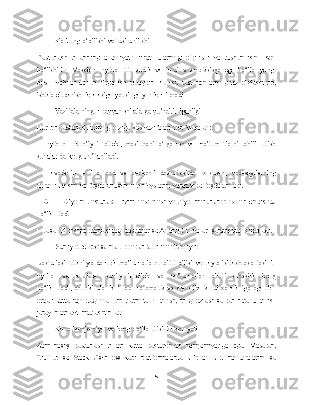 Kodning o‘qilishi va tushunilishi
Dasturlash   tillarining   ahamiyatli   jihati   ularning   o‘qilishi   va   tushunilishi   oson
bo‘lishidir.   Masalan,   Python   tili   sodda   va   intuitiv   sintaksisga   ega   bo‘lib,   yangi
boshlovchilar   uchun   o‘rganish   qulaydir.   Bu   esa   dasturchilarning   tez   o‘zlashtirib,
ishlab chiqarish darajasiga yetishiga yordam beradi.
Vazifalarning muayyan sohalarga yo‘naltirilganligi
Har bir dasturlash tilining o‘ziga xos vazifalari bor. Masalan:
•     Python   -   Sun’iy   intellekt,   mashinani   o‘rganish   va   ma’lumotlarni   tahlil   qilish
sohalarida keng qo‘llaniladi.
•     JavaScript   -   Frontend   va   backend   dasturlashda,   xususan,   veb-saytlarning
dinamik qismi va foydalanuvchi interfeyslarini yaratishda foydalaniladi.
•   C++ - O‘yinni dasturlash, tizim dasturlash va o‘yin motorlarini ishlab chiqishda
qo‘llaniladi.
•  Java - Korxona darajasidagi dasturlar va Android ilovalari yaratishda ishlatiladi.
  Sun'iy intellekt va ma’lumotlar tahlilida ahamiyati
Dasturlash tillari yordamida ma’lumotlarni tahlil qilish va qayta ishlash osonlashdi.
Python   va   R   tillari   sun'iy   intellekt   va   ma’lumotlar   tahlili   sohasida   keng
qo‘llaniladi,  chunki  ular  ko‘plab  matematik  va  statistika   kutubxonalariga  ega.  Bu
orqali katta hajmdagi ma’lumotlarni tahlil qilish, prognozlash va qaror qabul qilish
jarayonlari avtomatlashtiriladi.
Katta hamjamiyat va keng qo‘llanilish imkoniyati
Zamonaviy   dasturlash   tillari   katta   dasturchilar   hamjamiyatiga   ega.   Masalan,
GitHub   va   Stack   Overflow   kabi   platformalarda   ko‘plab   kod   namunalarini   va
5 