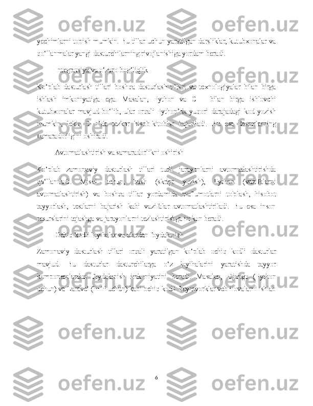 yechimlarni topish mumkin. Bu tillar uchun yaratilgan darsliklar, kutubxonalar va
qo‘llanmalar yangi dasturchilarning rivojlanishiga yordam beradi.
  Integratsiya va o‘zaro bog‘liqlik
Ko‘plab   dasturlash   tillari   boshqa   dasturlash   tillari   va   texnologiyalar   bilan   birga
ishlash   imkoniyatiga   ega.   Masalan,   Python   va   C++   bilan   birga   ishlovchi
kutubxonalar   mavjud   bo‘lib,   ular   orqali   Python’da   yuqori   darajadagi   kod   yozish
mumkin,   lekin   C++’da   tezkor   hisob-kitoblar   bajariladi.   Bu   esa   dasturlarning
samaradorligini oshiradi.
Avtomatlashtirish va samaradorlikni oshirish
Ko‘plab   zamonaviy   dasturlash   tillari   turli   jarayonlarni   avtomatlashtirishda
qo‘llaniladi.   Misol   uchun,   bash   (skript   yozish),   Python   (vazifalarni
avtomatlashtirish)   va   boshqa   tillar   yordamida   ma'lumotlarni   to'plash,   hisobot
tayyorlash,   testlarni   bajarish   kabi   vazifalar   avtomatlashtiriladi.   Bu   esa   inson
resurslarini tejashga va jarayonlarni tezlashtirishga imkon beradi.
Ochiq kodli loyihalar va ulardan foydalanish
Zamonaviy   dasturlash   tillari   orqali   yaratilgan   ko‘plab   ochiq   kodli   dasturlar
mavjud.   Bu   dasturlar   dasturchilarga   o‘z   loyihalarini   yaratishda   tayyor
komponentlardan   foydalanish   imkoniyatini   beradi.   Masalan,   Django   (Python
uchun) va Laravel (PHP uchun) kabi ochiq kodli freymvorklar veb ilovalarni ishlab
6 