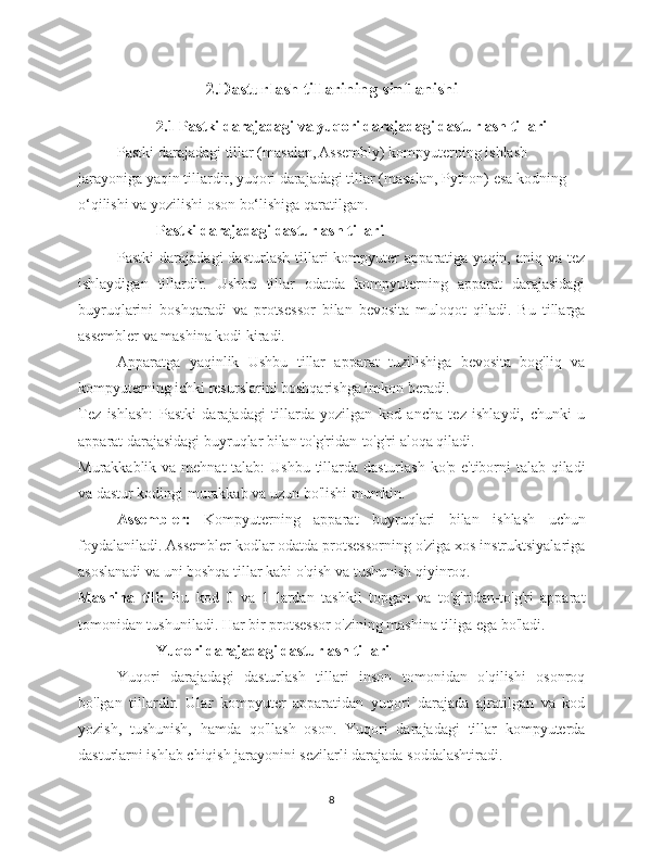 2.Dasturlash tillarining sinflanishi
2.1 Pastki darajadagi va yuqori darajadagi dasturlash tillari
Pastki darajadagi tillar (masalan, Assembly) kompyuterning ishlash 
jarayoniga yaqin tillardir, yuqori darajadagi tillar (masalan, Python) esa kodning 
o‘qilishi va yozilishi oson bo‘lishiga qaratilgan.
Pastki darajadagi dasturlash tillari
Pastki  darajadagi  dasturlash   tillari  kompyuter   apparatiga  yaqin,  aniq  va  tez
ishlaydigan   tillardir.   Ushbu   tillar   odatda   kompyuterning   apparat   darajasidagi
buyruqlarini   boshqaradi   va   protsessor   bilan   bevosita   muloqot   qiladi.   Bu   tillarga
assembler va mashina kodi kiradi.
Apparatga   yaqinlik   Ushbu   tillar   apparat   tuzilishiga   bevosita   bog'liq   va
kompyuterning ichki resurslarini boshqarishga imkon beradi.
Tez   ishlash:   Pastki   darajadagi   tillarda   yozilgan   kod   ancha   tez   ishlaydi,   chunki   u
apparat darajasidagi buyruqlar bilan to'g'ridan-to'g'ri aloqa qiladi.
Murakkablik va mehnat  talab: Ushbu  tillarda dasturlash ko'p e'tiborni  talab qiladi
va dastur kodingi murakkab va uzun bo'lishi mumkin.
Assembler:   Kompyuterning   apparat   buyruqlari   bilan   ishlash   uchun
foydalaniladi. Assembler kodlar odatda protsessorning o'ziga xos instruktsiyalariga
asoslanadi va uni boshqa tillar kabi o'qish va tushunish qiyinroq.
Mashina   tili:   Bu   kod   0   va   1   lardan   tashkil   topgan   va   to'g'ridan-to'g'ri   apparat
tomonidan tushuniladi. Har bir protsessor o'zining mashina tiliga ega bo'ladi.
Yuqori darajadagi dasturlash tillari
Yuqori   darajadagi   dasturlash   tillari   inson   tomonidan   o'qilishi   osonroq
bo'lgan   tillardir.   Ular   kompyuter   apparatidan   yuqori   darajada   ajratilgan   va   kod
yozish,   tushunish,   hamda   qo'llash   oson.   Yuqori   darajadagi   tillar   kompyuterda
dasturlarni ishlab chiqish jarayonini sezilarli darajada soddalashtiradi.
8 