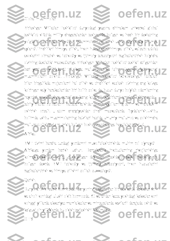 Global muammolar
Birlashgan   Millatlar   Tashkiloti   dunyodagi   yagona   chinakam   universal   global
tashkilot   sifatida   milliy   chegaralardan   tashqarida   bo'lgan   va   hech   bir   davlatning
yolg'iz o'zi hal qila olmaydigan muammolarni hal qilish uchun eng asosiy forumga
aylandi.Tinchlikni   himoya  qilish,   inson   huquqlarini   himoya  qilish,   xalqaro   adolat
asoslarini   o'rnatish   va   iqtisodiy   va   ijtimoiy   taraqqiyotni   rag'batlantirish   bo'yicha
o'zining dastlabki maqsadlariga Birlashgan Millatlar Tashkiloti tashkil etilganidan
beri   yetti   o'n   yillikda   OITS,   katta   ma'lumotlar   va   iqlim   o'zgarishi   kabi   yangi
muammolarni   qo'shdi.   .Birlashgan   Millatlar   Tashkiloti   ixtisoslashgan   idoralari
bilan   birgalikda   mojarolarni   hal   qilish   va   tinchlikni   saqlash   o'zining   eng   ko'zga
ko'ringan sa'y-harakatlaridan biri bo'lib qolsa-da, butun dunyo bo'ylab odamlarning
hayotini   yaxshilashga   qaratilgan   keng   ko'lamli   tadbirlarni   amalga   oshirmoqda   -
tabiiy ofatlar oqibatlarini bartaraf etishdan tortib, ayollarning ta'lim va malakasini
oshirish   orqali.   ,   atom   energiyasidan   tinch   maqsadlarda   foydalanish.Ushbu
bo'limda ushbu muammolarning ba'zilari haqida umumiy ma'lumot va qo'shimcha
ma'lumot olishingiz mumkin bo'lgan boshqa manbalarga havolalar mavjud.
Afrika.
BMT   tizimi   barcha   turdagi   yordamni   muvofiqlashtirishda   muhim   rol   o'ynaydi   -
Afrikaga   yordam   berish   uchun.   Demokratik   institutlarning   rivojlanishiga
ko'maklashishdan   tortib,   urushayotgan   davlatlar   o'rtasida   tinchlik   o'rnatishgacha
bo'lgan   davrda   BMT   iqtisodiy   va   ijtimoiy   taraqqiyotni,   inson   huquqlarini
rag'batlantirish va himoya qilishni qo'llab-quvvatlaydi.
Qarish. 
Dunyo aholisi  qarib bormoqda:  dunyoning deyarli  har  bir  davlatida  keksalar  soni
va aholi sonidagi ulushi o'sib bormoqda. 60 va undan katta yoshdagi keksalar soni
so'nggi yillarda aksariyat  mamlakatlar va mintaqalarda sezilarli  darajada oshdi va
kelgusi o'n yilliklarda bu o'sish tezlashishi kutilmoqda
OITS 