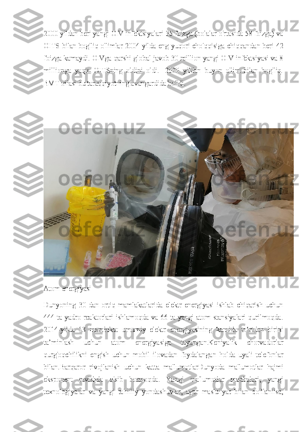 2000 yildan beri yangi OIV infektsiyalari 35 foizga (bolalar o'rtasida 58 foizga) va
OITS bilan bog'liq o'limlar 2004 yilda eng yuqori cho'qqisiga chiqqandan beri 42
foizga kamaydi. OIVga qarshi global javob 30 million yangi OIV infektsiyasi va 8
millionga   yaqin   OITSning   oldini   oldi.   -2000   yildan   buyon   o'lim   bilan   bog'liq.
BMT oilasi bu taraqqiyotning avangardida bo'ldi.
Atom energiyasi
Dunyoning   30   dan   ortiq   mamlakatlarida   elektr   energiyasi   ishlab   chiqarish   uchun
444 ta yadro reaktorlari  ishlamoqda va 66 ta yangi  atom  stansiyalari  qurilmoqda.
2014- yilda   13   mamlakat   umumiy   elektr   energiyasining   kamida   to ‘ rtdan   birini
ta ’ minlash   uchun   atom   energiyasiga   tayangan . Keniyalik   chorvadorlar
qurg ' oqchilikni   engish   uchun   mobil   ilovadan   foydalangan   holda   uyali   telefonlar
bilan .Barqaror   rivojlanish   uchun   katta   ma'lumotlar Dunyoda   ma ' lumotlar   hajmi
eksponent   ravishda   o ' sib   bormoqda .   Yangi   ma ' lumotlar   manbalari ,   yangi
texnologiyalar   va   yangi   tahliliy   yondashuvlar ,   agar   mas ' uliyat   bilan   qo ' llanilsa , 