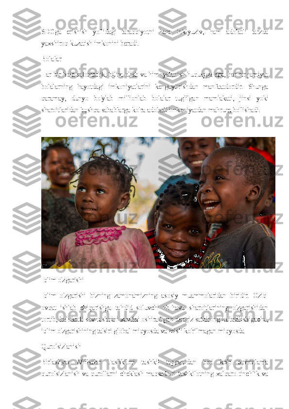 SDGga   erishish   yo ' lidagi   taraqqiyotni   ham   inklyuziv ,   ham   adolatli   tarzda
yaxshiroq   kuzatish   imkonini   beradi .
Bolalar
Har bir bola salomatlik, bilim olish va himoyalanish huquqiga ega, har bir jamiyat
bolalarning   hayotdagi   imkoniyatlarini   kengaytirishdan   manfaatdordir.   Shunga
qaramay,   dunyo   bo'ylab   millionlab   bolalar   tug'ilgan   mamlakati,   jinsi   yoki
sharoitlaridan boshqa sabablarga ko'ra adolatli imkoniyatdan mahrum bo'lishadi.
Iqlim o'zgarishi
Iqlim   o'zgarishi   bizning   zamonamizning   asosiy   muammolaridan   biridir.   Oziq-
ovqat   ishlab   chiqarishga   tahdid   soluvchi   ob-havo   sharoitlarining   o'zgarishidan
tortib, halokatli suv toshqini xavfini oshiradigan dengiz sathining ko'tarilishigacha,
iqlim o'zgarishining ta'siri global miqyosda va misli ko'rilmagan miqyosda
Qurolsizlanish
Birlashgan   Millatlar   Tashkiloti   tashkil   topganidan   beri   ko'p   tomonlama
qurolsizlanish  va  qurollarni  cheklash  maqsadlari  tashkilotning xalqaro tinchlik va 