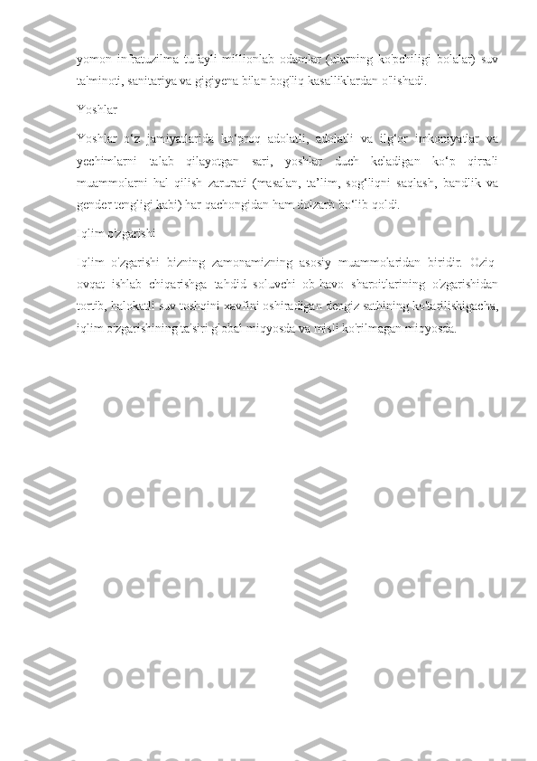 yomon   infratuzilma   tufayli   millionlab   odamlar   (ularning   ko'pchiligi   bolalar)   suv
ta'minoti, sanitariya va gigiyena bilan bog'liq kasalliklardan o'lishadi.
Yoshlar
Yoshlar   o‘z   jamiyatlarida   ko‘proq   adolatli,   adolatli   va   ilg‘or   imkoniyatlar   va
yechimlarni   talab   qilayotgan   sari,   yoshlar   duch   keladigan   ko‘p   qirrali
muammolarni   hal   qilish   zarurati   (masalan,   ta’lim,   sog‘liqni   saqlash,   bandlik   va
gender tengligi kabi) har qachongidan ham dolzarb bo‘lib qoldi.
Iqlim o'zgarishi
Iqlim   o'zgarishi   bizning   zamonamizning   asosiy   muammolaridan   biridir.   Oziq-
ovqat   ishlab   chiqarishga   tahdid   soluvchi   ob-havo   sharoitlarining   o'zgarishidan
tortib, halokatli suv toshqini xavfini oshiradigan dengiz sathining ko'tarilishigacha,
iqlim o'zgarishining ta'siri global miqyosda va misli ko'rilmagan miqyosda. 