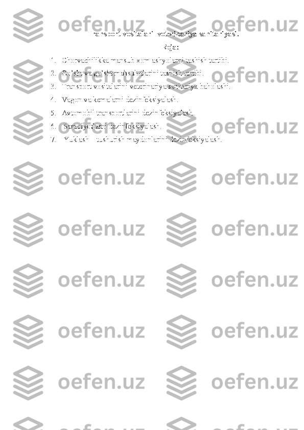 Transport  vositalari   veterinariya sanitariyasi.
Reja:
1. Chorvachilikka mansub xom ashyolarni ta sh ish tartibi. 
2. Go’sht va go’sht mahsulotlarini tashish tartibi.
3. Transport vositalarini veterinariya sanitariya baholashi. 
4. Vagon  va ke malarni  dezinfeksiyalash .
5. Avtomobil transportlarini dezinfeksiyalash. 
6.  Sam o lyotlarni dezinfeksiyalash. 
7.  Yuklash – tushurish maydonlarini dezinfeksiyalash.  