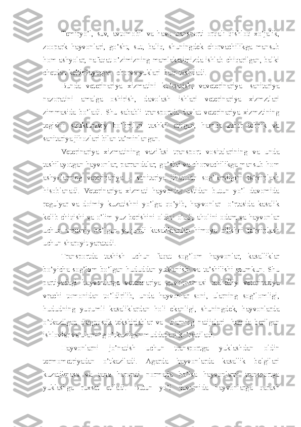 Temiryo’l,   suv,   avtomobil   va   havo   transporti   orqali   qishloq   xo’jalik,
zoopark   hayvonlari,   go’sht,   sut,   baliq,   shuningdek   chorvachilikga   mansub
hom ashyolar, nafaqat o’zimizning mamlakatimizda ishlab chiqarilgan, balki
chetdan keltirilayotgan  chorva yuklari  ham tashiladi. 
Bunda   veterinariya   xizmatini   ko’rsatish,   vaveterinariya-   sanitariya
nazoratini   amalga   oshirish,   davolash   ishlari   veterinariya   xizmztlari
zimmasida   bo’ladi.   Shu   sababli   transportda   davlat   veterinariya   xizmztining
tegishli   strukturaviy   bo’limlari   tashkil   etilgan,   hamda   zarur   tehnik   va
sanitariya jihozlari bilan ta’minlangan.
Veterinariya   xizmatining   vazifasi   transport   vositalarining   va   unda
tashilayotgan hayvonlar, parrandalar, go’shti va chorvachilikga mansub hom
ashyolarning   veterinariya   –   sanitariya   jihatidan   sog’lomligini   ta’minlash
hisoblanadi.   Veterinariya   xizmati   hayvonlar   ustidan   butun   yo’l   davomida
regulyar   va   doimiy   kuzatishni   yo’lga   qo’yib,   hayvonlar     o’rtasida   kasalik
kelib chiqishi va o’lim yuz berishini oldini oladi, aholini odam va hayvonlar
uchun   umumiy   bo’lgan   yuqumli   kasaliklardan   himoya   qilishni   ta’minlash
uchun sharoyit yaratadi.
Transportda   tashish   uchun   faqat   sog’lom   hayvonlar,   kasalliklar
bo’yicha   sog’lom   bo’lgan   hududdan   yuklanishi   va   ta’shilishi   mumkun.   Shu
partiyadagi   hayvonlarga   veterinariya   guvohnomasi   mahalliy   veterinariya
vrachi   tomonidan   to’ldirilib,   unda   hayvonlar   soni,   ularning   sog’lomligi,
hududning   yuqumli   kasaliklardan   holi   ekanligi,   shuningdek,   hayvonlarda
o’tkazilgan   diagnostik   tekshirishlar   va     ularning   natijalari     hamda   berilgan
ishlovlar va ularning o’tkazilgan muddatlari ko’rsatiladi.
Hayvonlarni   jo’natish   uchun   transportga   yuklashdan   oldin
termometriyadan   o’tkaziladi.   Agarda   hayvonlarda   kasallik   belgilari
kuzatilmasa   va   tana   harorati   normada   bo’lsa   hayvonlarni   transportga
yuklashga   ruxsat   etiladi.   Butun   yo’l   davomida   hayvonlarga   qarash 