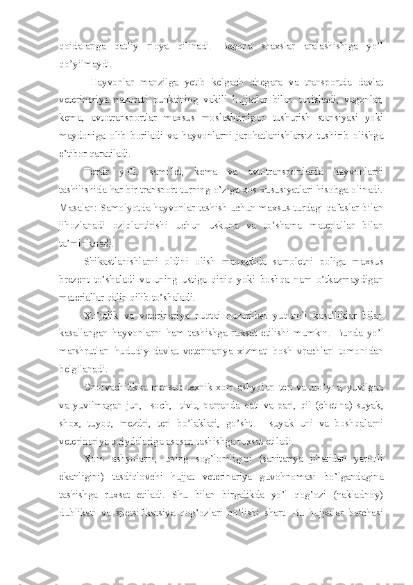 qoidalariga   qat’iy   rioya   qilinadi.   Begona   shaxslar   aralashishiga   yo’l
qo’yilmaydi. 
        Hayvonlar   manzilga   yetib   kelgach   chegara   va   transportda   davlat
veterinariya   nazorati   punktining   vakili   hujjatlar   bilan   tanishadi,   vagonlar,
kema,   avtotransportlar   maxsus   moslashtirilgan   tushurish   stansiyasi   yoki
maydoniga   olib   boriladi   va   hayvonlarni   jarohatlanishlarsiz   tushirib   olishga
e’tibor qaratiladi. 
Temir   yo’l,   samolet,   kema   va   avtotransportlarda   hayvonlarni
tashilishida har bir transport turning o’ziga xos xususiyatlari hisobga olinadi.
Masalan: Samolyotda hayvonlar tashish uchun maxsus turdagi qafaslar bilan
jihozlanadi   oziqlantirishi   uchun   uskuna   va   to’shama   materiallar   bilan
ta’minlanadi. 
Shikastlanishlarni   oldini   olish   maqsadida   samoletni   poliga   maxsus
brezent   to’shaladi   va   uning   ustiga   qipiq   yoki   boshqa   nam   o’tkazmaydigan
materiallar qalin qilib to’shaladi.
Xo’jalik   va   veterinariya   nuqtai   nazaridan   yuqumli   kasalliklar   bilan
kasallangan   hayvonlarni   ham   tashishga   ruxsat   etilishi   mumkin.   Bunda   yo’l
marshrutlari   hududiy   davlat   veterinariya   xizmati   bosh   vrachlari   tomonidan
belgilanadi. 
Chorvachilikka mansub texnik xom ashyolar: teri va mo’yna, yuvilgan
va   yuvilmagan   jun,     soch,     tivit,   parranda   pati   va   pari,   qil   (chetina)   suyak,
shox,   tuyoq,   mezdri,   teri   bo’laklari,   go’sht   –   suyak   uni   va   boshqalarni
veterinariya qoiydalariga asosan tashishga ruxsat etiladi. 
Xom   ashyolarni,   uning   sog’lomligini   (sanitariya   jihatidan   yaroqli
ekanligini)   tasdiqlovchi   hujjat   veterinariya   guvohnomasi   bo’lgandagina
tashishga   ruxsat   etiladi.   Shu   bilan   birgalikda   yo’l   qog’ozi   (nakladnoy)
dublikati   va   spetsifikatsiya   qog’ozlari   bo’lishi   shart.   Bu   hujjatlar   barchasi 