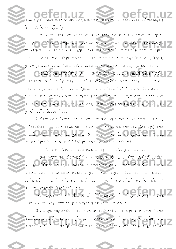 butun yo’l davomida veterinariya xizmati xodimi birinchi talab qilgandayoq
ko’rsatilishi majburiy. 
Teri   xom   ashyolari   aholidan   yoki   korxona   va   tashkilotlardan   yig’ib
olingan   bo’lsa   transportga   yuklatilishidan   oldin   albatta   prisipitatsiya
reaksiyasida   kuydirgi  kasalligiga   tekshirishni   va   faqat  manfiy   natija  olingan
tag’dirdagina   tashilishga   ruxsat   etilishi   mumkin.   Shuningdek   bug’u,   kiyik,
yovvoyi echki va enotsimon itlar terisi ham kuydirgi kasalligiga tekshiriladi. 
Texnik xom ashyolarni oziq – ovqat, don va uy buyumlari bilan barcha
tashishga   yo’l   qo’yilmaydi.   Jo’natishdan   oldin   xom   ashyolar   tegishli
taralarga joylanadi. Teri va mo’ynalar  arqon bilan bo’g’lanib pachka xolida,
jun, qil sochlar maxsus matolarga joylanib tikilgan holda, tuzlangan ichaklar
bochkalarga,   quruqlari   zich   qutilarga,   shox,   tuyoq   va   suyaklar   uyum   holida
yoki qutilarda tashiladi.
Go’sht   va   go’sht   mahsulotlari   xom   va   qayta   ishlangan   holda   tashilib,
jo’natishdan   oldin   albatta   veterinariya   –   sanitariya   nazorati   (ko’rigi)   dan
o’tadi.   Katta   hayvonlar   go’shti   -8 0
C   da,   parranda   va   quyonlar   -6 0
C   da
muzlatilgan holda  yoki 4-12 0
C ga sovutilgan holda tashiladi. 
Transport vositalarini veterinariya – sanitariya baholash.
Hayvonlarni   va   chorvachilik   xom   ashyosi   va   go’shtni   tushirilgandan
so’ng bo’shagan transport vositalari dezinfeksiyalsh uchun jo’natiladi. Ishlov
berish   turi   obiyektning   veterinariya   –   sanitariya   holatidan   kelib   chiqib
tanlanadi.   Shu   belgilariga   qarab   temir   yo’l   vagonlari   va   kemalar   3
kategoriyaga (toifaga) bo’linadi. 
1-toifaga sog’lom hududdan olib kelingan sog’lom hayvonlar, go’sht va
texnik xom ashyolar tashilgan vagon yoki kemalar kiradi. 
2-toifaga   keyingsh   3-toifadagi   kasalliklardan   boshqa   kasalliklar   bilan
kasallangan   yoki   gumon   qilingan   hayvonlar   tashilgan   vagon   va   kemalar
kiradi. Bu toifaga tashilgan hayvonlar orasida o’lim kuzatilgan yoki go’sht va 