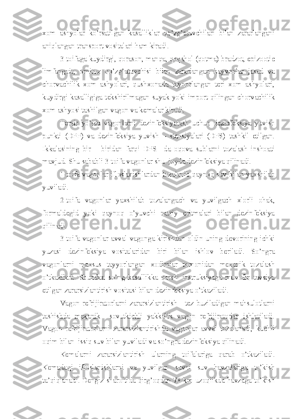 xom   ashyolar   ko’rsatilgan   kasalliklar   qo’zg’atuvchilari   bilan   zararlangani
aniqlangan transport vositalari ham kiradi. 
3-toifaga kuydirgi, qorason, manqa, qoqshol (qotma) bradzot, epizootic
limfangoit,   ornitoz   qo’zg’atuvchisi   bilan   zararlangan   hayvonlar   jasad   va
chorvachilik   xom   ashyolari,   qushxonada   taynorlangan   teri   xom   ashyolari,
kuydirgi  kasalligiga  tekshirilmagan  suyak  yoki  import  qilingan  chorvachilik
xom ashyosi tashilgan vagon va kemalar kiradi. 
Temir   yo’lda   vagonlarni   dezinfeksiyalash   uchun   dezinfeksiya   yuvish
punkti   (DPP)   va   dezinfeksiya   yuvish   –   stansiyalari   (DPS)   tashkil   etilgan.
Ikkalasining   bir   –   biridan   farqi   DPS   –da   oqova   sublarni   tozalash   inshoati
mavjud. Shu sababli 3-toifa vagonlar shu  joyda dezinfeksiya qilinadi. 
1-toifa vagonlar ifloslanishlardan tozalanib qaynoq suv bilan yaxshilab
yuviladi. 
2-toifa   vagonlar   yaxshilab   tozalangach   va   yuvilgach   xlorli   ohak,
formaldegid   yoki   qaynoq   o’yuvchi   natriy   eritmalari   bilan   dezinfeksiya
qilinadi. 
3-toifa vagonlar avval vagonga kirishdan oldin uning devorining ichki
yuzasi   dezinfeksiya   vositalaridan   biri   bilan   ishlov   beriladi.   So’ngra
vagonlarni   maxsus   tayyorlangan   xodimlar   tomonidan   mexanik   tozalash
o’tkaziladi.   Shundan   so’ng   kasallikka   qarshi   instruksiyaga   muvofiq   tavsiya
etilgan zararsizlantirish vositasi bilan dezinfeksiya o’tkaziladi. 
Vagon  refrijiratorlarni  zararsizlantirish   -  tez buziladigan  mahsulotlarni
tashishda   mexanik     sovutkichli   yakkalik   vagon   refrijiratorlar   ishlatiladi.
Vagon   refrijiratorlarni   zararsizlantirishda   vagonlar   avval   tozalanadi,   kuchli
oqim bilan  issiq suv bilan yuviladi va so’ngra dezinfeksiya qilinadi. 
Kemalarni   zararsizlantirish   ularning   toifalariga   qarab   o’tkaziladi.
Kemadagi   ifloslanishlarni   va   yuvilgan   suvni   suv   havzalariga   to’kish
ta’qiqlanadi. Dengiz sharoitida qirg’oqdan 78 km uzoqlikda havzaga to’kish 