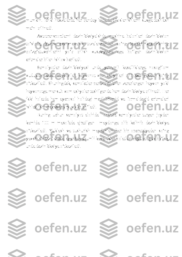 mumkin. Ichki havzalarda har qanday holatda ifloslanishlarni suvga tashlash
ma’n  qilinadi. 
Avtotransportlarni   dezinfeksiyalshda   mashina   balonlari   dezinfeksion
to’siqda,   kuzov   esa   mexanik   tozalangandan   so’ng   tegishli   kasallikning
qo’zg’atuvchilarini   yo’q   qilish   xususiyatga   ega   bo’lgan   dezinfeksion
eritmalar bilan ishlov beriladi. 
Samolyotlar   dezinfeksiyasi   unda   yuqumli   kasalliklarga   nosog’lom
xududdan   kasal   hayvonlar,   hayvonot   xom   ashyolari   olib   kelingandan   so’ng
o’tkaziladi. Shuningdek, samoletlar parazitlar bilan zararlangan hayvon yoki
hayvonotga mansub xom ashyolar tashilganda ham dezinfeksiya qilinadi. Har
ikki   holatda   ham   ayerosol   holidagi   metil   bromid   va   formaldegid   eritmalari
ishlatilishi maqsadga muvofiq bo’ladi. 
Buning   uchun   samolyot   alohida     boshqa   samolyotlar   turgan   joydan
kamida   100   m   masofada   ajratilgan     maydonga   olib   kelinib   dezinfeksiya
o’tkaziladi.   Yuklash   va   tushurish   maydonlari   har   bir   operatsiyadan   so’ng
yaxshilab tozalanadi, agarda yuqumli kasalliklar holatlari qayd etilgan bo’lsa,
unda dezinfeksiya o’tkaziladi.  