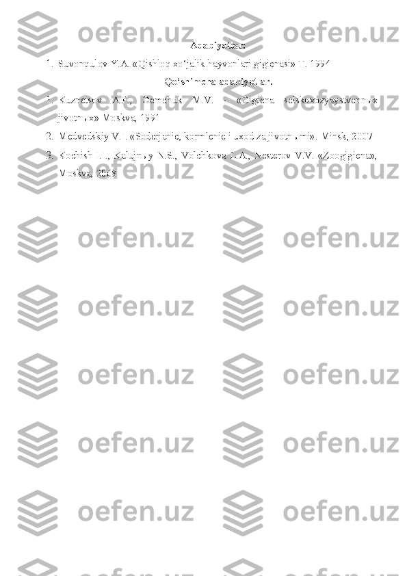 Adabiyotlar:
1. Suvonqulov Y.A. «Qishloq xo‘jalik hayvonlari gigienasi» T. 1994
Qo‘shimcha adabiyotlar.
1. Kuznetsov   A.F. ,   Demchuk   M.V.   -   « Gigiena   selskoxozyaystvenn ыx
jivotnыx» Moskva, 1991
2. Medvedskiy V.I. «Soderjanie, kormlenie i uxod za jivotn ы mi».  Minsk, 2007
3. Kochish I.I., Kalujnыy N.S., Volchkova L.A., Nesterov V.V. «Zoogigiena»,
Moskva, 2008 