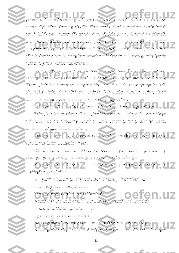 yordamida   bola   ashyolaming   turli   shakllari   bilan   tanishadi.   Kubik   o‘z   shakli   va
barqarorligi   bilan   shaming   aksidir.   Shar   nemis   olimi   tomonidan   harakatlanish
ramzi,   kubik   esa   -   barqarorlik   ramzi,   xilma-xiliikda   yagonalik   ramzi   hisoblanadi.
Shu   narsa   nazarda   tutiladiki,   kub   yagona,   ammo   unga   qaysi   tomondan
qarayotganmgizga   ko‘ra   ko‘rinishi   turlicha   bo‘ladi:   qirrasi,   tomoni,   uchi   bilan.
Silindr shaming ham, kubning ham xossalarini birlashtiradi: u asosiga qo‘yilganda
barqaror, yotqizilganda harakatlanadi.
Uchinchi   tuhfa   -   bu   8   ta   kubikka   bo’lingan   kub.   Ya’ni,   kub   o‘rtasidan
bo‘lingan,   har   bir   qismi   esa   -   to‘rt   bo‘lakka.   Buning   yordamida,   Frebelning
fikricha, bola butun narsa va uning tarkibiy qismlari haqida tasawurga ega bo‘ladi.
Shu   tufayli   bola   o‘z   ijodini   rivojlantirish,   kubiklardan   narsalar   qurish,   ularni
turlicha kombinatsiyalarga birlashtirish lmkoniga ega bo‘ladi.
To‘rtinchi tuhfa - bu o‘sha o‘lchamli kub bo'lib, u 8 ta plitkaga bo’lingan.
Ya’ni, kubik o‘rtasidan bo‘linadi, har bir qismi  esa - to‘rtta cho‘ziq plitkaga
bo‘linadi.   Har   bir   plitkaning   uzunligi   kubik   tomoniga   teng,   qalinligi   ushbu
tomonning to‘rtdan bir qismiga teng.
Beshinchi tuhfa - bu 27 ta mayda kubiklarga boiingan kub, ulardan to‘qqiztasi
yanada mayda bo‘laklarga bo‘lingan.
Oltinchi   tuhfa   -   bu   ham   27   ta   kubikka   bo‘lingan   kub   bo'lgan,   ularning
aksariyati yana qismlarga: plitkalarga, diagonaliga ko‘ra bo‘lingan.
Shu   tarzda   Frebel   bo'yicha   bolalar   bog’chasining   maqsadi   va   tamoyillarini
quyidagilar tashkil qiladi:
faoliyatning 3 ta turiga - o‘yin, o‘quv, mehnatga yo‘naltirilganlik;
bola hissiyotlarini rivojlantirish;
bolaning tanasi va ruhini mustahkamlash;
Metodik ishlar (kutubxona, bolalar adabiyoti, metodik qo'llanmalar)
Chet ellarda Maktabgacha ta’lim tizimi
Ilg'or ish tajribalaridan namunalar
Maktabgacha ta’lim pedagoglari uchun maslahatlardan iborat bo'lgan.
Maktabgacha pedagogika sohasi bo'yicha ilmiy-tadqiqot ishlarini olib borgan
11 