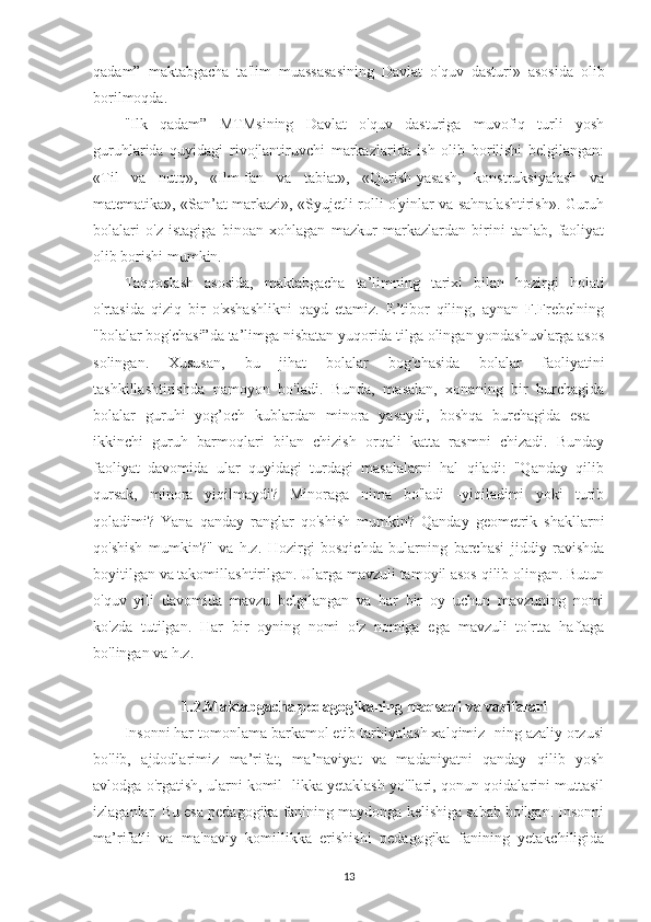 qadam”   maktabgacha   ta'lim   muassasasining   Davlat   o'quv   dasturi»   asosida   olib
borilmoqda.
"Ilk   qadam”   MTMsining   Davlat   o'quv   dasturiga   muvofiq   turli   yosh
guruhlarida   quyidagi   rivojlantiruvchi   markazlarida   ish   olib   borilishi   belgilangan:
«Til   va   nutq»,   «Ilm-fan   va   tabiat»,   «Qurish-yasash,   konstruksiyalash   va
matematika», «San’at markazi», «Syujetli-rolli o'yinlar va sahnalashtirish». Guruh
bolalari   o'z   istagiga   binoan   xohlagan   mazkur   markazlardan   birini   tanlab,   faoliyat
olib borishi mumkin.
Taqqoslash   asosida,   maktabgacha   ta’limning   tarixi   bilan   hozirgi   holati
o'rtasida   qiziq   bir   o'xshashlikni   qayd   etamiz.   E’tibor   qiling,   aynan   F.Frebelning
"bolalar bog'chasi”da ta’limga nisbatan yuqorida tilga olingan yondashuvlarga asos
solingan.   Xususan,   bu   jihat   bolalar   bog'chasida   bolalar   faoliyatini
tashkillashtirishda   namoyon   bo'ladi.   Bunda,   masalan,   xonaning   bir   burchagida
bolalar   guruhi   yog’och   kublardan   minora   yasaydi,   boshqa   burchagida   esa   -
ikkinchi   guruh   barmoqlari   bilan   chizish   orqali   katta   rasmni   chizadi.   Bunday
faoliyat   davomida   ular   quyidagi   turdagi   masalalarni   hal   qiladi:   "Qanday   qilib
qursak,   minora   yiqilmaydi?   Minoraga   nima   bo'ladi   -yiqiladimi   yoki   turib
qoladimi?   Yana   qanday   ranglar   qo'shish   mumkin?   Qanday   geometrik   shakllarni
qo'shish   mumkin?"   va   h.z.   Hozirgi   bosqichda   bularning   barchasi   jiddiy   ravishda
boyitilgan va takomillashtirilgan. Ularga mavzuli tamoyil asos qilib olingan. Butun
o'quv   yili   davomida   mavzu   belgilangan   va   har   bir   oy   uchun   mavzuning   nomi
ko'zda   tutilgan.   Har   bir   oyning   nomi   o'z   nomiga   ega   mavzuli   to'rtta   haftaga
bo'lingan va h.z.
1.2.Maktabgacha pedagogikaning maqsadi va vazifalari
Insonni har tomonlama barkamol etib tarbiyalash xalqimiz- ning azaliy orzusi
bo'lib,   ajdodlarimiz   ma’rifat,   ma’naviyat   va   madaniyatni   qanday   qilib   yosh
avlodga o'rgatish, ularni komil- likka yetaklash yo'llari, qonun-qoidalarini muttasil
izlaganlar. Bu esa pedagogika fanining maydonga kelishiga sabab bo'lgan. Insonni
ma’rifatli   va   ma'naviy   komillikka   erishishi   pedagogika   fanining   yetakchiligida
13 