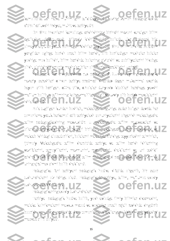 kamolotida   uch   narsa   muhimligini   ta’kidlaydi.   Bu   hozirgi   zamon   pedagogikasida
e’tirof etiluvchi irsiyat, muhit va tarbiyadir.
Ibn   Sino   insonlarni   kamolotga   erishishining   birinchi   mezoni   sanalgan   bilim
egallashga   da'vat   etadi.   Bilimsiz   kishilar   johil   bo'ladi,   ular   haqiqatni   bila
olmaydilar,   ular   yetuk   bo'lmagan   kishilar   deydi.   Ibn   Sino   bilim   olishda   bolalarni
yengildan   og'irga   borish   orqali   bilim   berish,   olib   boriladigan   mashqlar   bolalar
yoshiga   mos   bo'lishi,   bilim   berishda   bolaning   qiziqishi   va   qobiliyatlarini   hisobga
olish, o'qitishni jismoniy mashqlar bilan olib borish kerakligini uqtiradi.
Pedagogik   fikr   rivojlanishida   rus   pedagogi   K.D.Ushinskiyning   pedogogik,
nazariy   qarashlari   «Inson   tarbiya   predmeti   sifatida»   degan   mukammal   asarida
bayon   qilib   berilgan.   «Ona   tili»,   «Bolalar   dunyosi»   kitoblari   barchaga   yaxshi
ma’lum bo'lib, u ta’limning ko'rgazmaliligi, ongli va uzviy olib borish masalalarini
ishlab chiqdi.
Bola tug'ilgan kundan boshlab, maktabga borguniga qadar bo'lgan davrda har
tomonlama yetuk barkamol etib tarbiyalash qonuniyatlarini o'rganish maktabgacha
ta'lim   pedagogikasining   mavzusidir.   U   maktabgacha   ta’lim   muassasalari   va
oilaning   tarbiyaviy   ta’sir   ko'rsatishi   birligini,   maktabgacha   ta’lim   muassasasi   va
maktab ishidagi aloqadorlikni, bolalarni maktabda o'qishga tayyorlashni ta'minlab,
ijtimoiy   Maktabga cha   ta’lim   sharoitida   tarbiya   va   ta'lim   berish   ishlarining
vazifalarini,   tamoyillarini,   mazmunini,   metodlarini,   shakllarini   va   uni   tashkil
etishni ishlab chiqdi. Maktabgacha ta'lim pedagogi kasi pedagogika fanlar tizimida
uning ajralmas qismi bo'lib shakllandi.
Pedagogika   fani   tarbiyani   pedagogik   hodisa   sifatida   o'rganib,   bir   qator
tushunchalarni   o'z   ichiga   oladi.   Pedagogikada   tarbiya,   ta'lim,   ma’lumot   asosiy
tushunchalar hisoblanadi.
Pedagogikaning asosiy tushunchalari.
Tarbiya-   pedagogik   hodisa   bo'lib,   yosh   avlodga   ilmiy   bilimlar   sistemasini,
malaka   ko'nikmalarni   maxsus   metod   va   vositalar   orqali   rejali   ravishda   singdirib
boorish   va   uning   natijasida   har   tomonlama   shakllangan   kishini   tarbiyalashni
maqsad qilib qo’yadi.
15 