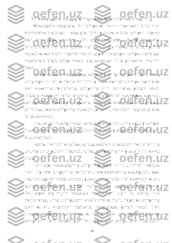 2.1   Maktabgacha pedogogikaning boshqa fanlar bilan òzaro bog’liqligi  
Maktabgacha   pedagogika   fani   jamiyat   va   insonni   o'rganuvchi   fanlar   bilan
chambarchas   bog'langan.   Pedagogika   ijtimoiy   hodisa   sifatida   tarbiyani   o'rganar
ekan,   sotsiologiya,   anatomiya,   fiziologiya,   psixologiya,   umumiy   pedagogika
fanlari,   falsafa   bilan   chambarchas   bog'liqdir.   Chunki   mazkur   fanlar   tarbiyaning
maqsadi va vazifalarini o'rganish metodologiyasini belgilaydi. Jamiyat to'g'risidagi
materialistik   falsafa   tarbiya   masala-   siga   asoslangan   holda   yondashish   imkonini
beradi.
Tarixiy   materializm   pedagogika   tarbiyaning   sinfiy   mohiyatini   ochib   berish,
uning paydo bo'lishi va rivojlanishi ijtimoiy hodisa ekanligini, jamiyat hayotida va
kishi   shaxsining   rivojlanishida   tarbiyaning   rolini   baholashga   yordam   beradi.
Didaktik   masalalarni   ishlab   chiqishda   pedagogika   bilish   nazariyasiga   suyanadi,
axloqiy   tarbiya   masalalarini   o'rgatishda   pedagogika   etikaning   axloq   to'g'risidagi
ta’limotiga, estetik tarbiyaning maqsadini, yo'llarini, metodlarini belgilashda etika
faniga asoslanadi.
Etika axloqni nazariy jihatdan asoslab,  yosh avlodni, uning axloqiy tarbiyasi
muammolarini,   inson   shaxsini   shakllantirishda   axloqiy   g'oyalar   rolini   tushunishni
chuqurlashtiradi.
Estetika-insonlarni voqelikka, san'atga estetik munosabatlarni rivojlanishining
umumiy  qonuniyatlarini  o'rganadi,  nafosat  tarbiyasining   ilmiy  asosi  bo'lib  xizmat
qiladi.
Fiziologiya   pedagogikaning   tabiiy-ilmiy   bazasi   bo'lib,   u   birinchi   navbatda
inson   oliy   nerv   faoliyatining   rivojlanishi,   nerv   sistemasining   xususiyatlari,   sezgi
organlari,   tayanch-harakat   apparati,   yurak-tomir   va  nafas   olish   sistemalari   va   shu
kabilarning   rivojlanishi   haqidagi   ma’lumotlarga   tayanadi.   Hozirgi   zamon
fiziologiyasi   eng   rnuhim   pedagogik   muammolarni   to'g'ri   hal   etishda:   bola
rivojlanishiga,   uning   qobiliyatlarini   shakllantirishga   muhit,   irsiyat   va   tarbiyaning
ta'siri   va   shu   singarilarni   begilashda   pedagogikaga   yordam   beradi.   O'sib
borayotgan   organizm   tuzilishining   va   harakat   qilish   qonuniyatlarining   asosiy
tamoyillarini   ochib   beruvchi   yosh   fiziologiyasi   ta'lim-tarbiya   berish   masalalarini
17 