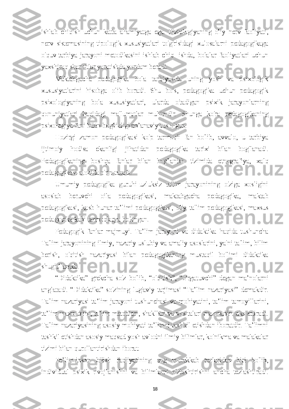 ishlab   chiqish   uchun   katta   ahamiyatga   ega.   Fiziologiyaning   oliy   nerv   faoliyati,
nerv   sistemasining   tipologik   xususiyatlari   to'g'risidagi   xulosalarni   pedagogikaga
o'quv-tarbiya   jarayoni   metodikasini   ishlab   chiq-   ishda,   bolalar   faoliyatlari   uchun
yaxshiroq sharoitlar yaratishda yordam beradi.
Maktabgacha   pedagogika   bola   tarbiyasida   uning   yosh   va   psixologik
xususiyatlarini   hisobga   olib   boradi.   Shu   bois,   pedagogika   uchun   pedagogik
psixologiyaning   bola   xususiyatlari,   ularda   o'tadigan   psixik   jarayonlarning
qonuniyatlari   haqidagi   ma'lumotlar   muhimdir.   Shunga   ko'ra   pedagogikaning
psixologiya fani bilan bog'liqligi an’anaviy tus olgan.
Hozirgi   zamon   pedagogikasi   ko'p   tarmoqli   fan   bo'lib,   avvalo,   u   tarbiya
ijtimoiy   hodisa   ekanligi   jihatidan   pedagogika   tarixi   bilan   bog'lanadi.
Pedagogikaning   boshqa   fanlar   bilan   bog'lanish   tizimida   etnografiya,   xalq
pedagogikasi alohida o'rin tutadi.
Umumiy   pedagogika   guruhi-uzluksiz   ta'lim   jarayonining   o'ziga   xosligini
asoslab   beruvchi   oila   pedagogikasi,   maktabgacha   pedagogika,   maktab
pedagogikasi,   kasb-hunar   ta’limi   pedagogikasi,   oliy   ta'lim   pedagogikasi,   maxsus
pedagogika kabi tarmoqlarga bo'lingan.
Pedagogik   fanlar   majmuyi.   Ta’lim   jarayoni   va   didaktika   haqida   tushuncha
Ta'lim jarayonining ilmiy, nazariy uslubiy va amaliy asoslarini, ya'ni ta'lim, bilim
berish,   o'qitish   nazariyasi   bilan   pedagogikaning   mustaqil   bo'limi   didaktika
shug'ullanadi.
“Didaktika”   grekcha   so'z   bo'lib,   “o'qitish”,   “o'rgatuvchi”   degan   ma’nolarni
anglatadi.   “Didaktika”   so'zining   lug'aviy   tarjimasi   “Ta’lim   nazariyasi”   demakdir.
Ta'lim   nazariyasi   ta’lim   jarayoni   tushunchasi   va   mohiyatini,   ta’lim   tamoyillarini,
ta’lim mazmunini, ta’lim metodlari, shakllari va vositalari mazmunini aks ettiradi.
Ta'lim nazariyasining asosiy mohiyati ta’limni tashkil etishdan iboratdir. Ta’limni
tashkil etishdan asosiy maqsad yosh avlodni ilmiy bilimlar, ko'nikma va malakalar
tizimi bilan qurollantirishdan iborat.
Ta’lim-inson   bilish   faoliyatining   eng   murakkab   turlaridan   biri   bo'lib,
individual   psixik   rivojlanishni   va   bilimlarni   o'zlashtirishni   ancha   tezlashtiradi.
18 