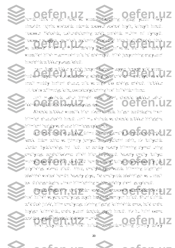 hamda   idrok   qilingan   narsa   va   voqea-hodisalarning   ongdagi   yaqqol   hissiy
obrazidir.   Tajriba   vositasida   odamda   tasavvur   zaxirasi   boyib,   ko'payib   boradi.
Tasavvur   fikrlashda,   tushunchalarning   tarkib   topishida   muhim   rol   o'ynaydi.
Tasavvur   muayyan   umumlash-   malarning   mavjudligi   bilan   bog'liq.   Sezish,   idrok
va   tasavvur   bilishning   muhim   tarkibiy   qismlari   bo‘lsa-da,   ular   ham   haqiqiy
voqealikni bilish muammosini to'la hal etishmaydi. Bilish jarayonining eng yuqori
bosqichida tafakkur yuzaga keladi.
Inson   faqat   tafakkur   yuritish   jarayonidagina   muayyan   jarayon   yoki   voqea,
hodisa   mohiyatini,   munosabatlarning   sababiy   baholanishlarini   aniqlaydi   va   shu
orqali   moddiy   borliqni   chuqur,   to'la   va   to'g'ri   aks   etishiga   erishadi.   Tafakkur
I.P.Pavlov ta’limotiga ko'ra, assotsiatsiyalarining hosil bo'lishidan iborat.
Jonli   mushohada   uchun   birinchi   signal   tizimi,   abstrakt   tafakkur   uchun
ikkinchi signal tizimi asosiy ahamiyatga ega.
Abstrakt   tafakkur   voqealik   bilan   o'zaro   aloqada   bo'lgan   taqdirdagina   inson
bilimlari   chuqurlashib   boradi.   Jonli   mu   shohada   va   abstrakt   tafakkur   birligigina
bilimlarni haqiqiy va chuqur bilimlarga aylantiradi.
Jonli mushohada va tafakkur doimo odamning amaliy faoliyatiga asoslanishi
kerak.   Odam   tabiat   va   ijtimoiy   jamiyat   qonuniyatlarini   ochib,   o'z   faoliyatida
ulardan   foydalanishga   inti-   ladi.   Har   qanday   nazariy   bilimning   qiymati   uning
amaliyotga   qanchalikxizmat   qilishi   bilan   belgilanadi.   Nazariy   amaliy   faoliyat
mohiyatidan   kelib   chiqib   asoslanadi   hamda   amaliy   faoliyatning   yaxshiroq   yo'lga
qo'yilishiga   xizmat   qiladi.   Biroq,   amaliyot   ayni   vaqtda   bilimning   to'g'riligini
tekshirish vositasi  hamdir. Nazariy g'oya, fikr  amaliyotda tekshirilgan va u orqali
tas- diqlangandagina u inson bilimlarining muhim tarkibiy qismi- ga aylanadi.
Demak,   bizga   bilim   amaliyotdan   sezgi   idrok,   tasavvur   va   tafakkur   asosida
hosil bo'lishi va yana amaliyotga qaytib borishida namoyon bo'ladi. Shuni alohida
ta’kidlash joizki, bilim amaliyotga o'zining ilgarigi ko'rinishida emas, balki ancha
boyigan   ko'rinishda,   ancha   yuqori   darajada   qaytib   boradi.   Biz   bu   holni   sxema
tarzida quyidagi holatda ko'rishimiz mumkin
Bilish   jarayonida   bilim   hosil   bo'ladi.   Bilim-odamlarning   ijtimoiy   tarixiy
20 