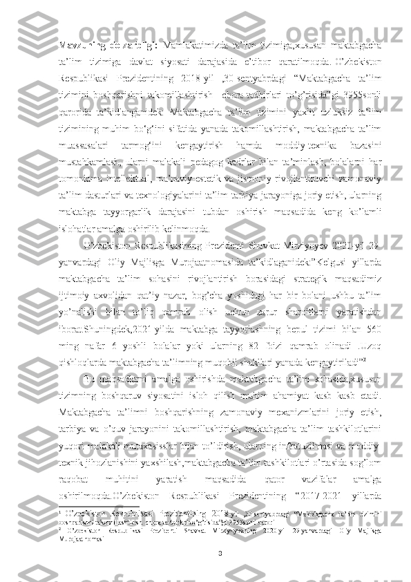 Mavzuning   dolzarbligi :   Mamlakatimizda   ta’lim   tizimiga,xususan   maktabgacha
ta’lim   tizimiga   davlat   siyosati   darajasida   e’tibor   qaratilmoqda. 1
O’zbekiston
Respublikasi   Prezidentining   2018-yil   ,30-sentyabrdagi   “Maktabgacha   ta’lim
tizimini   boshqarishni   takomillashtirish     chora-tadbirlari   to’g’risida”gi   3955sonli
qarorida   ta’kidlanganidek:   Maktabgacha   ta’lim   tizimini   yaxlit   uzluksiz   ta’lim
tizimining   muhim   bo‘g‘ini   sifatida   yanada   takomillashtirish,   maktabgacha   ta’lim
muassasalari   tarmog‘ini   kengaytirish   hamda   moddiy-texnika   bazasini
mustahkamlash,   ularni   malakali   pedagog   kadrlar   bilan   ta’minlash,   bolalarni   har
tomonlama   intellektual,   ma’naviy-estetik   va   jismoniy   rivojlantiruvchi   zamonaviy
ta’lim dasturlari va texnologiyalarini ta’lim-tarbiya jarayoniga joriy etish, ularning
maktabga   tayyorgarlik   darajasini   tubdan   oshirish   maqsadida   keng   ko’lamli
islohatlar amalga oshirilib kelinmoqda. 
O’zbekiston   Respublikasining   Prezidenti   Shavkat   Mirziyoyev   2020-yil   29-
yanvardagi   Oliy   Majlisga   Murojaatnomasida   ta’kidlaganidek:”Kelgusi   yillarda
maktabgacha   ta’lim   sohasini   rivojlantirish   borasidagi   strategik   maqsadimiz
ijtimoiy   axvolidan   qat’iy   nazar,   bog’cha   yoshidagi   har   bir   bolani   ushbu   ta’lim
yo’nalishi   bilan   to’liq   qamrab   olish   uchun   zarur   sharoitlarni   yaratishdan
iborat.Shuningdek,2021-yilda   maktabga   tayyorlashning   bepul   tizimi   bilan   560
ming   nafar   6   yoshli   bolalar   yoki   ularning   82   foizi   qamrab   olinadi   .Uzoq
qishloqlarda maktabgacha ta’limning muqobil shakllari yanada kengaytiriladi” 2
Bu   maqsadlarni   amalga   oshirishda   maktabgacha   ta’lim   sohasida,xususan
tizimning   boshqaruv   siyosatini   isloh   qilish   muhim   ahamiyat   kasb   kasb   etadi.
Maktabgacha   ta’limni   boshqarishning   zamonaviy   mexanizmlarini   joriy   etish,
tarbiya   va   o’quv   jarayonini   takomillashtirish,   maktabgacha   ta’lim   tashkilotlarini
yuqori  malakali mutaxasisslar  bilan to’ldirish, ularning infratuzilmasi  va moddiy-
texnik jihozlanishini yaxshilash,maktabgacha ta’lim tashkilotlari o’rtasida sog’lom
raqobat   muhitini   yaratish   maqsadida   qator   vazifalar   amalga
oshirilmoqda.O’zbekiston   Respublikasi   Prezidentining   “2017-2021   yillarda
1
  O’zbekiston   Respublikasi   Prezidentining   2018- yil   ,30-sentyabrdagi   “Maktabgacha   ta’lim   tizimini
boshqarishni takomillashtirish  chora-tadbirlari to’g’risida”gi 3955sonli qarori
2
  O’zbekiston   Respublikasi   Prezidenti   Shavkat   Mirziyoyevning   2020-yil   29-yanvardagi   Oliy   Majlisga
Murojaatnomasi
3 