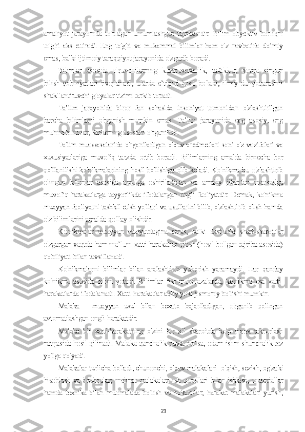 amaliyot   jarayonida   to'plagan   umumlashgan   tajribasidir.   Bilim   obyektiv   borliqni
to'g'ri   aks   ettiradi.   Eng   to'g'ri   va   mukammal   bilimlar   ham   o'z   navbatida   doimiy
emas, balki ijtimoiy taraqqiyot jarayonida o'zgarib boradi.
Bilimlar   asosida   o'quvchilarning   kuzatuvchanlik,   tafakkur,   xotira   singari
bilish   qobiliyatlari   rivojlanadi,   ularda   e’tiqod   hosil   bo'ladi,   ilmiy   dunyoqarashni
shakllantiruvchi g'oyalar tizimi tarkib topadi.
Ta’lim   jarayonida   biror   fan   sohasida   insoniyat   tomonidan   o'zlashtirilgan
barcha   bilimlarni   o'rganish   mumkin   emas.   Ta’lim   jarayonida   eng   asosiy,   eng
muhim bilimlar, fanlarning asoslari o'rganiladi.
Ta'lim  muassasalarida  o'rganiladigan o'quv predmetlari soni  o'z vazifalari va
xususiyatlariga   muvofiq   tarzda   ortib   boradi.   Bilimlarning   amalda   birnecha   bor
qo'llanilishi ko'nikmalarining hosil bo'lishiga olib keladi. Ko'nikma-bu o'zlashtirib
olingan   bilimlar   asosida   amalga   oshiriladigan   va   amaliy   jihatdan   maqsadga
muvofiq  harakatlarga  tayyorlikda  ifodalangan   ongli  faoliyatdir.  Demak,  ko'nikma
muayyan faoliyatni tashkil etish yo'llari va usullarini bilib, o'zlashtirib olish hamda
o'z bilimlarini amalda qo'llay olishdir.
Ko'nikmalar   muayyan   vaziyatdagina   emas,   balki   dastlabki   shart-sharoitlar
o'zgargan vaqtda ham ma’lum xatti-harakatlar qilish (hosil bo'lgan tajriba asosida)
qobiliyati bilan tavsiflanadi.
Ko'nikmalarni   bilimlar   bilan   aralashtirib   yuborish   yaramaydi.   Har   qanday
ko'nikma   asosida   bilim   yotadi.   Bilimlar   fikr-mulohazalarda,   ko'nikma   esa   xatti-
harakatlarda ifodalanadi. Xatti-harakatlar aqliy yoki jismoniy bo'lishi mumkin.
Malaka   -   muayyan   usul   bilan   bexato   bajariladigan,   o'rganib   qolingan
avtomatlashgan ongli harakatdir.
Malaka   bir   xatti-harakatning   o'zini   bir   xil   sharoitda   ko'p   marta   takrorlash
natijasida hosil qilinadi. Malaka qanchalik puxta bo'lsa, odam ishni shunchalik tez
yo'lga qo'yadi.
Malakalar turlicha bo'ladi, chunonchi, o'quv malakalari- o'qish, sezish, og'zaki
hisoblash   va   boshqalar;   mehnat   malaka lari   ish   qurollari   bilan   ishlash,   materiallar
hamda   texnika   bilan   muomalada   bo'lish   va   hokazolar;   harakat   malakalari-yurish,
21 