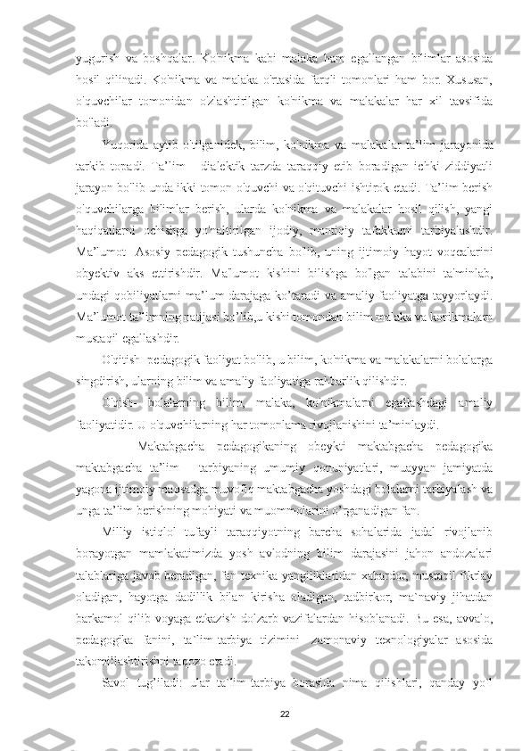 yugurish   va   boshqalar.   Ko'nikma   kabi   malaka   ham   egallangan   bilimlar   asosida
hosil   qilinadi.   Ko'nikma   va   malaka   o'rtasida   farqli   tomonlari   ham   bor.   Xususan,
o'quvchilar   tomonidan   o'zlashtirilgan   ko'nikma   va   malakalar   har   xil   tavsifida
bo'ladi.
Yuqorida   aytib   o'tilganidek,   bilim,   ko'nikma   va   malaka lar   ta’lim   jarayonida
tarkib   topadi.   Ta’lim   -   dialektik   tarzda   taraqqiy   etib   boradigan   ichki   ziddiyatli
jarayon bo'lib unda ikki tomon o'quvchi va o'qituvchi ishtirok etadi. Ta’lim berish
o'quvchilarga   bilimlar   berish,   ularda   ko'nikma   va   malakalar   hosil   qilish,   yangi
haqiqatlarni   ochishga   yo'naltirilgan   ijodiy,   mantiqiy   tafakkurni   tarbiyalashdir.
Ma’lumot-   Asosiy   pedagogik   tushuncha   bo'lib,   uning   ijtimoiy   hayot   voqealarini
obyektiv   aks   ettirishdir.   Ma'lumot   kishini   bilishga   bo'lgan   talabini   ta'minlab,
undagi qobiliyatlarni ma’lum darajaga ko’taradi va amaliy faoliyatga tayyorlaydi.
Ma’lumot ta’limning natijasi bo’lib,u kishi tomondan bilim malaka va konikmalarn
mustaqil egallashdir.
O'qitish- pedagogik faoliyat bo'lib, u bilim, ko'nikma va malakalarni bolalarga
singdirish, ularning bilim va amaliy faoliyatiga rahbarlik qilishdir.
O'qish-   bolalarning   bilim,   malaka,   ko'nikmalarni   egallashdagi   amaliy
faoliyatidir. U o'quvchilarning har tomonlama rivojlanishini ta’minlaydi. 
      Maktabgacha   pedagogikaning   obeykti   maktabgacha   pedagogika
maktabgacha   ta’lim   -   tarbiyaning   umumiy   qonuniyatlari,   muayyan   jamiyatda
yagona ijtimoiy maqsadga muvofiq maktabgacha yoshdagi bolalarni tarbiyalash va
unga ta’lim berishning mohiyati va muommolarini o’rganadigan fan.
Milliy   istiqlol   tufayli   taraqqiyotning   barcha   sohalarida   jadal   rivojlanib
borayotgan   mamlakatimizda   yosh   avlodning   bilim   darajasini   jahon   andozalari
talablariga javob beradigan, fan-texnika yangiliklaridan xabardor, mustaqil fikrlay
oladigan,   hayotga   dadillik   bilan   kirisha   oladigan,   tadbirkor,   ma`naviy   jihatdan
barkamol   qilib  voyaga   etkazish  dolzarb  vazifalardan  hisoblanadi.   Bu  esa,   avvalo,
pedagogika   fanini,   ta`lim-tarbiya   tizimini     zamonaviy   texnologiyalar   asosida
takomillashtirishni taqozo etadi.
Savol   tug’iladi:   ular   ta`lim-tarbiya   borasida   nima   qilishlari,   qanday   yo`l
22 