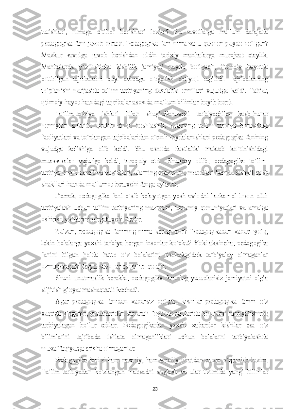 tutishlari,   nimaga   e`tibor   berishlari   lozim?   Bu   savollarga   ma`lum   darajada
pedagogika fani javob beradi. Pedagogika fani nima va u qachon paydo bo`lgan?
Mazkur   savolga   javob   berishdan   oldin   tarixiy   manbalarga   murojaat   etaylik.
Manbalarda   yozilishicha   kishilik   jamiyati   paydo   bo`lgach,   ijtimoiy   hayotda
orttirilgan   tajribalarni   quyi   avlodga   o`rgatish   ehtiyoji   tug’ildi.   Tajribalarning
to`planishi   natijasida   ta`lim-tarbiyaning   dastlabki   omillari   vujudga   keldi.   Tabiat,
ijtimoiy hayot haqidagi tajribalar asosida ma`lum bilimlar boyib bordi.
Ta`lim-tarbiya   ishlari   bilan   shug’ullanuvchi   tarbiyachilar   kasb-hunar
homiylari   sifatida   ajralib   chiqa   boshlashdi.   Ularning   ta`lim-tarbiya   borasidagi
faoliyatlari va to`plangan tajribalaridan o`rinli foydalanishlari pedagogika fanining
vujudga   kelishiga   olib   keldi.   Shu   asnoda   dastlabki   maktab   ko`rinishidagi
muassasalar   vujudga   keldi,   taraqqiy   etdi.   Shunday   qilib,   pedagogika   ta`lim-
tarbiyaning maqsad va vazifalari, ularning mazmuni, metodlari hamda tashkil etish
shakllari haqida ma`lumot beruvchi fanga aylandi.
Demak, pedagogika fani o`sib kelayotgan yosh avlodni barkamol inson qilib
tarbiyalash   uchun   ta`lim-tarbiyaning   mazmuni,   umumiy   qonuniyatlari   va   amalga
oshirish yo`llarini o`rgatuvchi fandir.
Ba`zan,   pedagogika   fanining   nima   keragi   bor?   Pedagogikadan   xabari   yo`q,
lekin bolalarga yaxshi tarbiya bergan insonlar ko`pku? Yoki aksincha, pedagogika
fanini   bilgan   holda   hatto   o`z   bolalarini   risoladagidek   tarbiyalay   olmaganlar
ozmunchami? degan savollar eshitilib    qoladi.
Shuni   unutmaslik   kerakki,   pedagogika   fanining   yutuqlarisiz   jamiyatni   olg’a
siljitish g’oyat mashaqqatli kechadi.
Agar   pedagogika   fanidan   xabarsiz   bo`lgan   kishilar   pedagogika   fanini   o`z
vaqtida o`rganib, yutuqlaridan samarali foydalanganlarida bolalarni ham yahshiroq
tarbiyalagan   bo`lur   edilar.   Pedagogikadan   yaxshi   xabardor   kishilar   esa   o`z
bilimlarini   tajribada   ishlata   olmaganliklari   uchun   bolalarni   tarbiyalashda
muvaffaqiyatga erisha olmaganlar.
Pedagogika   fanini   ham   nazariy,   ham   amaliy   jihatdan   puxta   o`rganish   lozim.
Ta`lim   tarbiyadan   ko`zlangan   maqsadni   anglash   va   ular   tizimida   yangi   bilimlar
23 