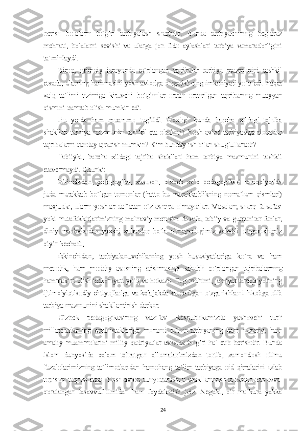 berish   bolalarni   to`g’ri   tarbiyalash   shartidir.   Bunda   tarbiyachining   beg’araz
mehnati,   bolalarni   sevishi   va   ularga   jon   fido   aylashlari   tarbiya   samaradorligini
ta`minlaydi.
Biroq,   ijtimoiy   jarayonda   to`plangan   tajribalar   tarbiya   mazmunini   tashkil
etsada, ularning hammasini yosh avlodga o`rgatishning imkoniyati yo`q edi. Faqat
xalq   ta`limi   tizimiga   kiruvchi   bo`g’inlar   orqali   orttirilgan   tajribaning   muayyan
qismini qamrab olish mumkin edi.
Bu   yerda   ham   muammo   tug’ildi.   Hozirgi   kunda   barcha   xildagi   tajriba
shakllari tarbiya mazmunini tashkil  eta oladimi? Yosh avlod tarbiyasiga aloqador
tajribalarni qanday ajratish mumkin? Kim bunday ish bilan shug’ullanadi?
Tabiiyki,   barcha   xildagi   tajriba   shakllari   ham   tarbiya   mazmunini   tashkil
etavermaydi. Chunki:
Birinchidan,   pedagogika,   xususan,   o`zbek   xalq   pedagogikasi   taraqqiyotida
juda   murakkab   bo`lgan   tomonlar   (hatto   bu   murakkablikning   noma`lum   qismlari)
mavjudki,  ularni  yoshlar  daf`atan  o`zlashtira  olmaydilar.  Masalan;   sharq  falsafasi
yoki mutafakkirlarimizning ma`naviy merosini falsafa, tabiiy va gumanitar fanlar,
diniy   manbalardan   yaxshi   xabardor   bo`la   olmaganligimiz   sababli   o`rganishimiz
qiyin kechadi;
ikkinchidan,   tarbiyalanuvchilarning   yosh   hususiyatlariga   ko`ra   va   ham
metodik,   ham   moddiy   asosning   etishmasligi   sababli   to`plangan   tajribalarning
hammasini olish imkoniyati yo`q va hokazo. Eng muhimi, jamiyat taraqqiyotining
ijtimoiyiqtisodiy ehtiyojlariga va kelajakda kutiladigan o`zgarishlarni hisobga olib
tarbiya mazmunini shakllantirish darkor.
O`zbek   pedagogikasining   vazifasi   Respublikamizda   yashovchi   turli
millatelatlarning   orzu-istaklariga   monand   ta`lim-tarbiyaning   ham   nazariy,   ham
amaliy   muammolarini   milliy   qadriyatlar   asosida   to`g’ri   hal   etib   berishdir.   Bunda
islom   dunyosida   qalam   tebratgan   allomalarimizdan   tortib,   zamondosh   olimu
fuzalolarimizning   ta`limotlaridan   hamohang   ta`lim   tarbiyaga   oid   qirralarini   izlab
topishni taqozo etadi. Yosh-avlod dunyoqarashini shakllantirishda istiqloldan avval
qoralangan   tasavvuf   ilmidan   ham   foydalanish   joiz.   Negaki,   bir   mafkura   yakka
24 